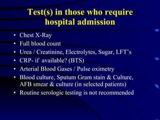 Test(s) in those who require hospital admission Chest X-Ray Full blood count Urea / Creatinine, Electrolytes, Sugar, LFT’s CRP- if  available? (BTS) Arterial Blood Gases / Pulse oximetry Blood culture, Sputum Gram stain & Culture,  AFB smear & culture (in selected patients) Routine serologic testing is not recommended 