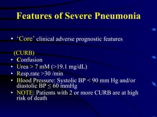 Features of Severe Pneumonia ‘ Core’  clinical adverse prognostic features  (CURB)   C onfusion U rea > 7 mM (>19.1 mg/dL)  R esp.rate >30 /min B lood Pressure: Systolic BP < 90 mm Hg and/or diastolic BP ≤ 60 mmHg NOTE : Patients with 2 or more CURB are at high risk of death  
