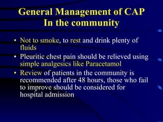 General Management of CAP In the community Not to smoke , to  rest  and drink plenty of  fluids Pleuritic chest pain should be relieved using  simple analgesics like Paracetamol Review  of patients in the community is recommended after 48 hours, those who fail to improve should be considered for hospital admission 
