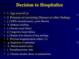 Decision to Hospitalize 1. Age over 65 yr 2. Presence of coexisting illnesses or other findings a.  COPD, bronchiectasis, cystic fibrosis b. Diabetes mellitus  c. Chronic renal failure  d. Congestive heart failure e. Chronic liver disease of any etiology f.  Previous hospitalization within 1 yr g. Suspicion of aspiration h. Altered mental status i.  Postsplenectomy state j.  Chronic alcohol   abuse or malnutrition 