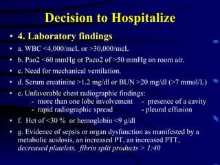 Decision to Hospitalize 4. Laboratory findings   a. WBC <4,000/mcL or >30,000/mcL  b. Pao2 <60 mmHg or Paco2 of >50 mmHg on room air.  c. Need for mechanical ventilation.  d. Serum creatinine >1.2 mg/dl or BUN >20 mg/dl (>7 mmol/L) e. Unfavorable chest radiographic findings: -  more than one lobe involvement -  presence of a cavity -  rapid radiographic spread  - pleural effusion  f.  Hct of <30 %  or hemoglobin <9 g/dl g. Evidence of sepsis or organ dysfunction as manifested by a metabolic acidosis, an increased PT, an increased PTT,  decreased platelets,  fibrin split products > 1:40 