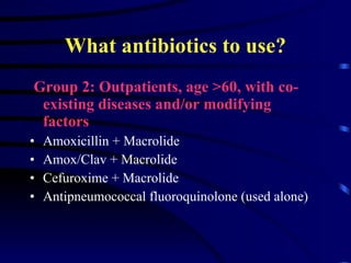 What antibiotics to use? Group 2: Outpatients, age >60, with co-existing diseases and/or modifying  factors Amoxicillin + Macrolide Amox/Clav + Macrolide Cefuroxime + Macrolide Antipneumococcal fluoroquinolone (used alone) 
