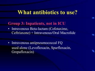 What antibiotics to use? Group 3: Inpatients, not in ICU Intravenous Beta-lactam (Cefotaxime, Ceftriaxone) + Intravenous/Oral Macrolide  Intravenous antipneumococcal FQ used alone (Levofloxacin, Sparfloxacin, Grepafloxacin)  
