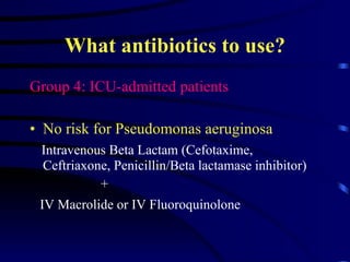 What antibiotics to use? Group 4: ICU-admitted patients No risk for Pseudomonas aeruginosa Intravenous Beta Lactam (Cefotaxime, Ceftriaxone, Penicillin/Beta lactamase inhibitor)  + IV Macrolide or IV Fluoroquinolone   