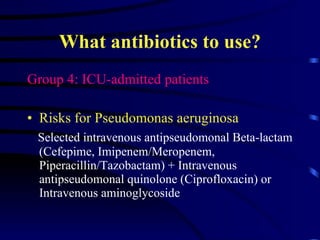 What antibiotics to use? Group 4: ICU-admitted patients Risks for Pseudomonas aeruginosa Selected intravenous antipseudomonal Beta-lactam (Cefepime, Imipenem/Meropenem, Piperacillin/Tazobactam) + Intravenous antipseudomonal quinolone (Ciprofloxacin) or Intravenous aminoglycoside  