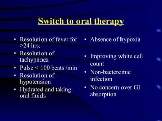 Switch to oral   therapy Resolution of fever for >24 hrs. Resolution of tachypnoea Pulse < 100 beats /min Resolution of hypotension Hydrated and taking oral fluids Absence of hypoxia Improving white cell count Non-bacteremic infection No concern over GI absorption 