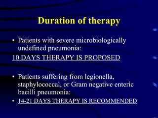 Duration of therapy Patients with severe microbiologically undefined pneumonia: 10 DAYS THERAPY IS PROPOSED Patients suffering from legionella, staphylococcal, or Gram negative enteric bacilli pneumonia: 14-21 DAYS THERAPY IS RECOMMENDED 