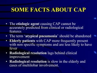 SOME FACTS ABOUT CAP The  etiologic agent  causing CAP cannot be accurately predicted from clinical or radiological features The term ‘ atypical pneumonia ’ should be abandoned Elderly patients  with CAP more frequently present with non specific symptoms and are less likely to have fever Radiological resolution  lags behind clinical improvement  Radiological resolution  is slow in the elderly and cases of multilobar involvement.  