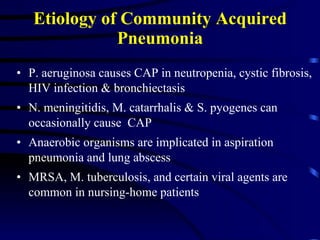 Etiology of Community Acquired Pneumonia P. aeruginosa causes CAP in neutropenia, cystic fibrosis, HIV infection & bronchiectasis N. meningitidis, M. catarrhalis & S. pyogenes can occasionally cause  CAP Anaerobic organisms are implicated in aspiration pneumonia and lung abscess MRSA, M. tuberculosis, and certain viral agents are common in nursing-home patients 