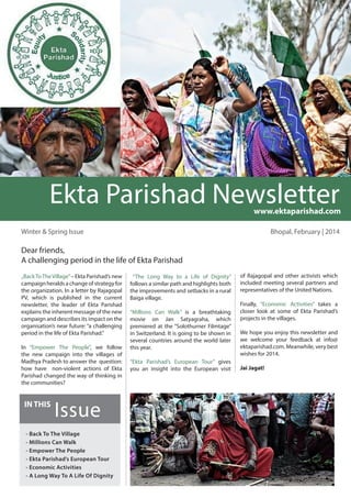 „BackToTheVillage”– Ekta Parishad’s new
campaign heralds a change of strategy for
the organization. In a letter by Rajagopal
PV, which is published in the current
newsletter, the leader of Ekta Parishad
explains the inherent message of the new
campaign and describes its impact on the
organisation’s near future: “a challenging
period in the life of Ekta Parishad.”
In “Empower The People”, we follow
the new campaign into the villages of
Madhya Pradesh to answer the question:
how have non-violent actions of Ekta
Parishad changed the way of thinking in
the communities?
Bhopal, February | 2014
“The Long Way to a Life of Dignity”
follows a similar path and highlights both
the improvements and setbacks in a rural
Baiga village.
“Millions Can Walk” is a breathtaking
movie on Jan Satyagraha, which
premiered at the “Solothurner Filmtage”
in Switzerland. It is going to be shown in
several countries around the world later
this year.
“Ekta Parishad’s European Tour” gives
you an insight into the European visit
Winter & Spring Issue
Dear friends,
A challenging period in the life of Ekta Parishad
Issue
IN THIS
Ekta Parishad Newsletter
www.ektaparishad.com
of Rajagopal and other activists which
included meeting several partners and
representatives of the United Nations.
Finally, “Economic Activities” takes a
closer look at some of Ekta Parishad’s
projects in the villages.
We hope you enjoy this newsletter and
we welcome your feedback at info@
ektaparishad.com. Meanwhile, very best
wishes for 2014.
Jai Jagat!
- Back To The Village
- Millions Can Walk
- Empower The People
- Ekta Parishad’s European Tour
- Economic Activities
- A Long Way To A Life Of Dignity
 