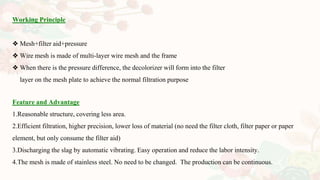 Feature and Advantage
1.Reasonable structure, covering less area.
2.Efficient filtration, higher precision, lower loss of material (no need the filter cloth, filter paper or paper
element, but only consume the filter aid)
3.Discharging the slag by automatic vibrating. Easy operation and reduce the labor intensity.
4.The mesh is made of stainless steel. No need to be changed. The production can be continuous.
Working Principle
❖ Mesh+filter aid+pressure
❖ Wire mesh is made of multi-layer wire mesh and the frame
❖ When there is the pressure difference, the decolorizer will form into the filter
layer on the mesh plate to achieve the normal filtration purpose
 