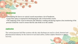 Disadvantage
•Dismantling the leaves on vertical vessels necessitates a lot of headroom.
•Large floor space is required for discharging the cake on horizontal vessels.
•The emptying of the vessel in between cake filtration, washing and drying requires close monitoring of the
pressure inside the vessel to ensure that the cake holds on to the candles.
Application
The vertical pressure leaf filter systems with dry cake discharge are used in a food, chemical and
pharmaceutical industry for the removal of activated carbon, molten sulphur filtration or catalyst
recovery.
 