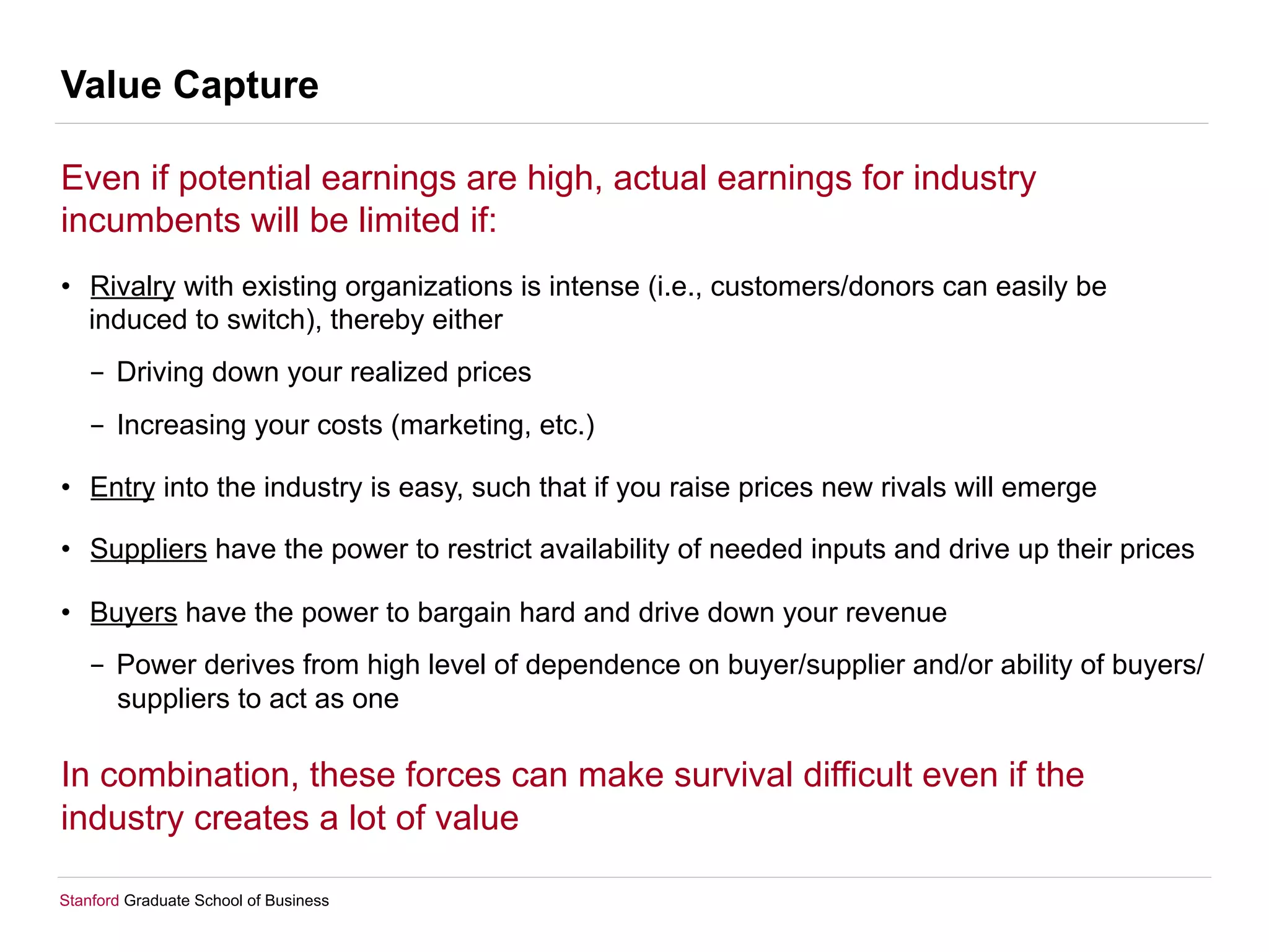Stanford Graduate School of Business
Value Capture
Even if potential earnings are high, actual earnings for industry
incumbents will be limited if:
•  Rivalry with existing organizations is intense (i.e., customers/donors can easily be
induced to switch), thereby either
-  Driving down your realized prices
-  Increasing your costs (marketing, etc.)
•  Entry into the industry is easy, such that if you raise prices new rivals will emerge
•  Suppliers have the power to restrict availability of needed inputs and drive up their prices
•  Buyers have the power to bargain hard and drive down your revenue
-  Power derives from high level of dependence on buyer/supplier and/or ability of buyers/
suppliers to act as one
In combination, these forces can make survival difficult even if the
industry creates a lot of value
 