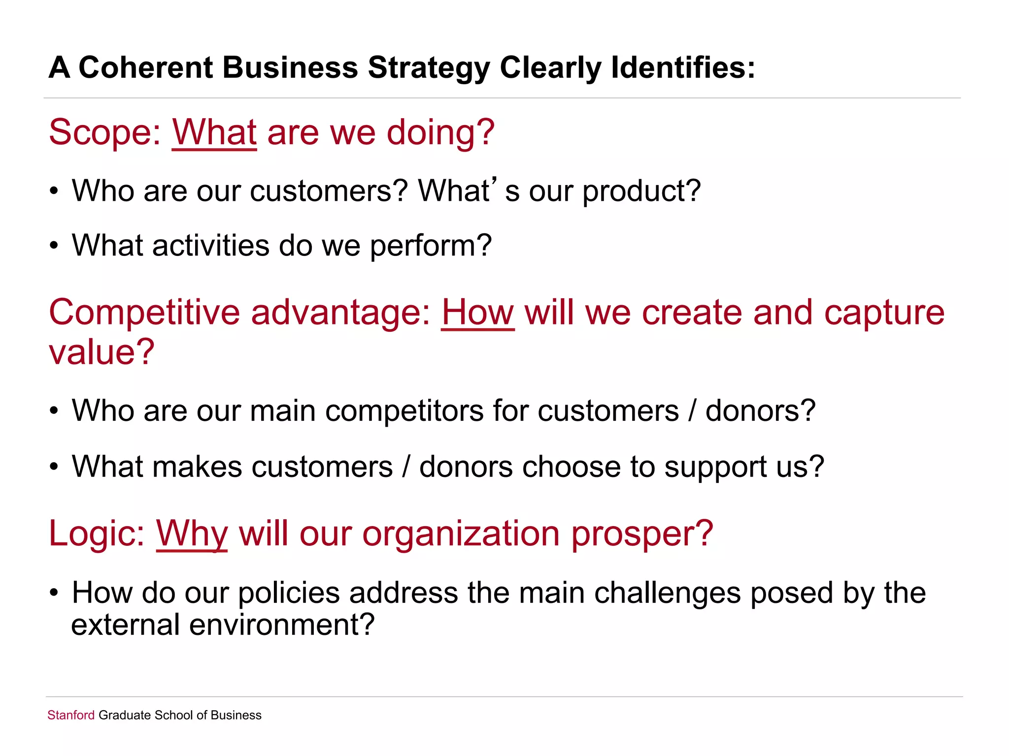 Stanford Graduate School of Business
A Coherent Business Strategy Clearly Identifies:
Scope: What are we doing?
•  Who are our customers? What s our product?
•  What activities do we perform?
Competitive advantage: How will we create and capture
value?
•  Who are our main competitors for customers / donors?
•  What makes customers / donors choose to support us?
Logic: Why will our organization prosper?
•  How do our policies address the main challenges posed by the
external environment?
 