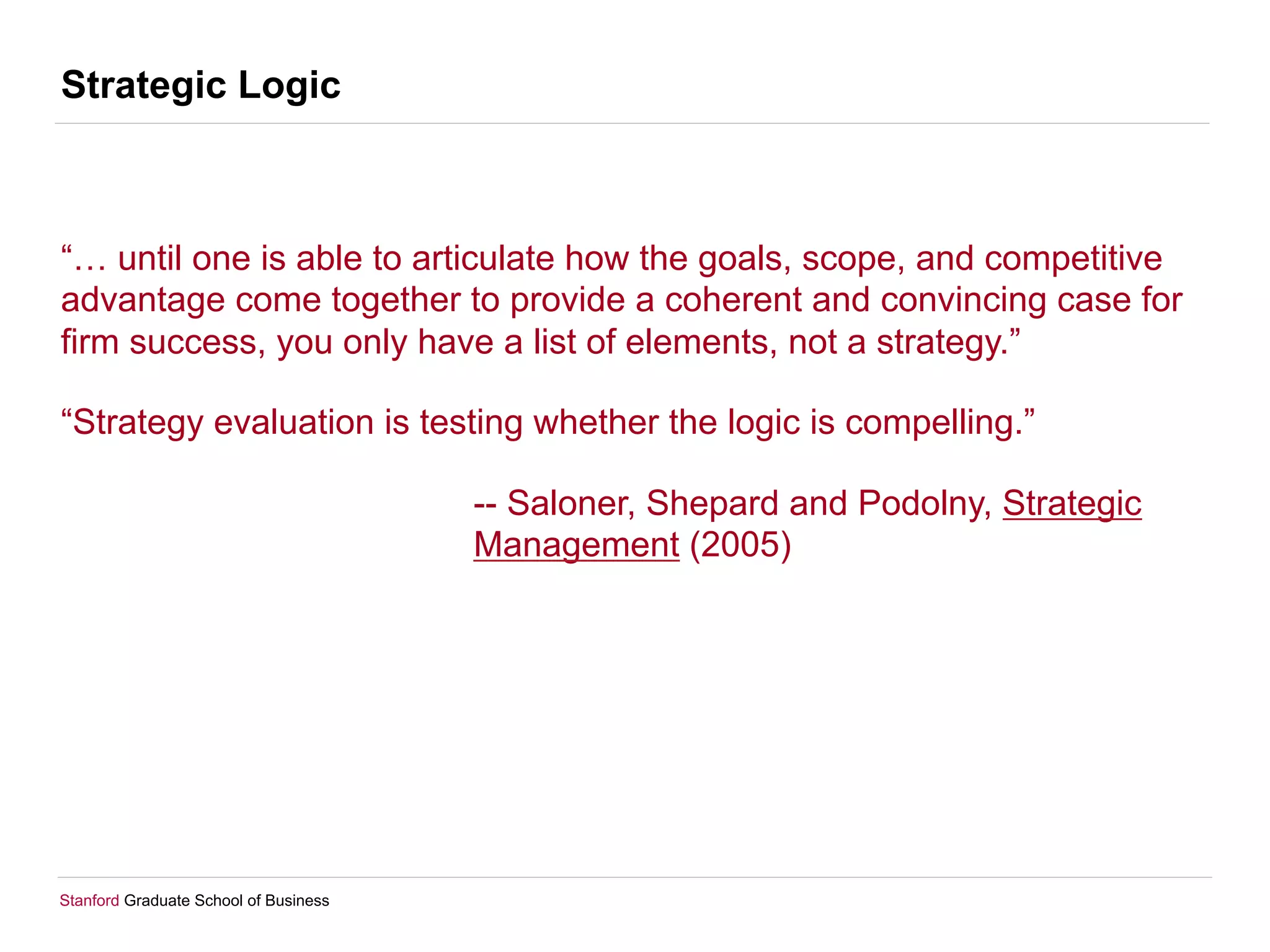 Stanford Graduate School of Business
Strategic Logic
“… until one is able to articulate how the goals, scope, and competitive
advantage come together to provide a coherent and convincing case for
firm success, you only have a list of elements, not a strategy.”
“Strategy evaluation is testing whether the logic is compelling.”
-- Saloner, Shepard and Podolny, Strategic
Management (2005)
 