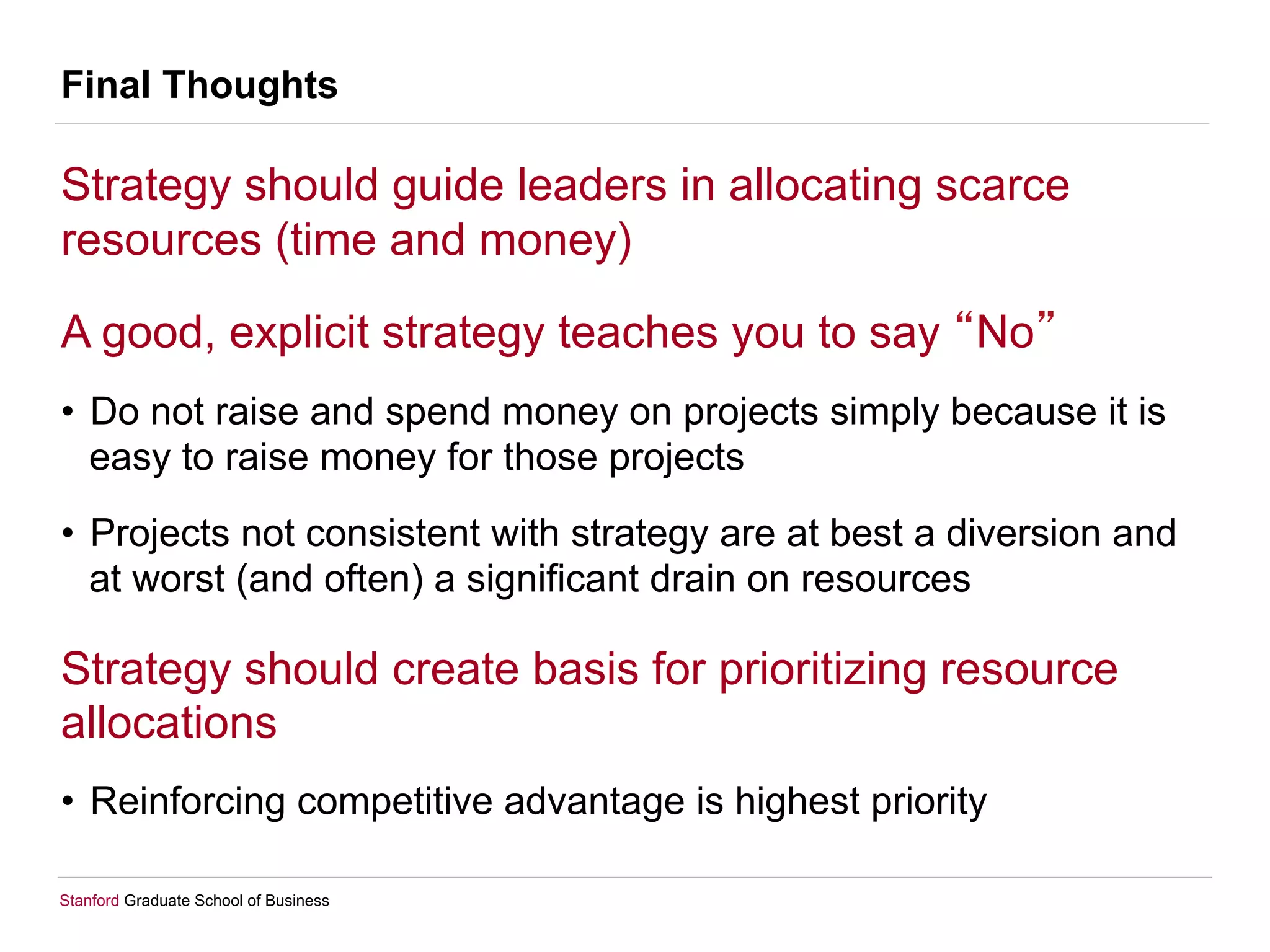 Stanford Graduate School of Business
Final Thoughts
Strategy should guide leaders in allocating scarce
resources (time and money)
A good, explicit strategy teaches you to say No
•  Do not raise and spend money on projects simply because it is
easy to raise money for those projects
•  Projects not consistent with strategy are at best a diversion and
at worst (and often) a significant drain on resources
Strategy should create basis for prioritizing resource
allocations
•  Reinforcing competitive advantage is highest priority
 