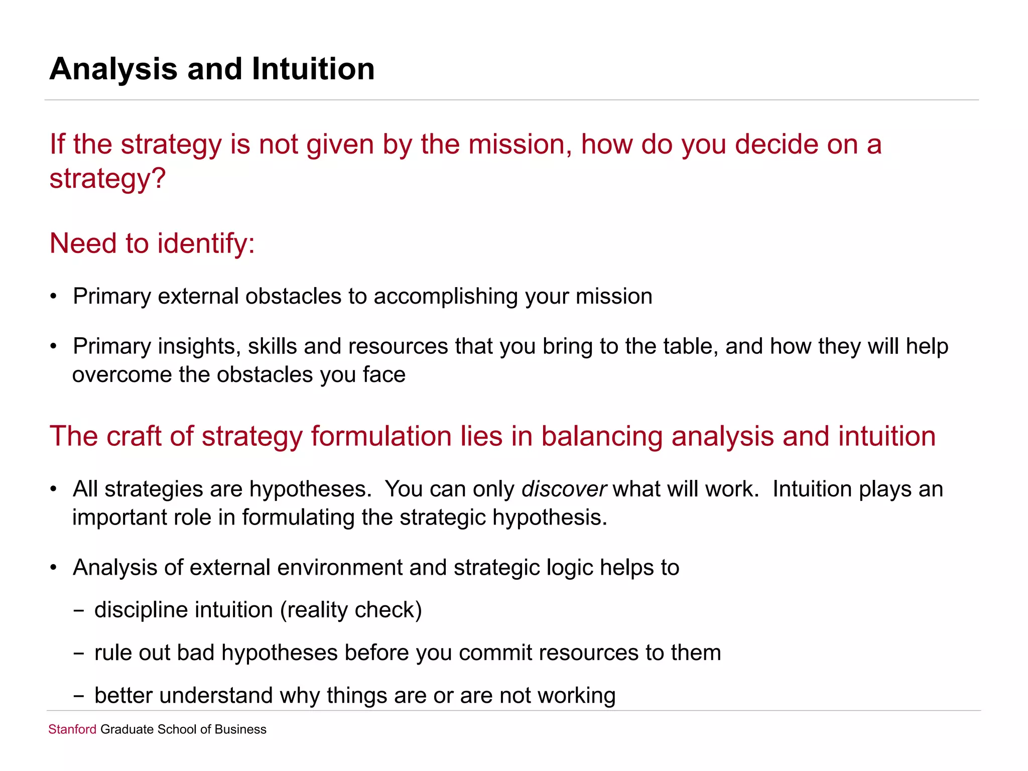 Stanford Graduate School of Business
Analysis and Intuition
If the strategy is not given by the mission, how do you decide on a
strategy?
Need to identify:
•  Primary external obstacles to accomplishing your mission
•  Primary insights, skills and resources that you bring to the table, and how they will help
overcome the obstacles you face
The craft of strategy formulation lies in balancing analysis and intuition
•  All strategies are hypotheses. You can only discover what will work. Intuition plays an
important role in formulating the strategic hypothesis.
•  Analysis of external environment and strategic logic helps to
-  discipline intuition (reality check)
-  rule out bad hypotheses before you commit resources to them
-  better understand why things are or are not working
 