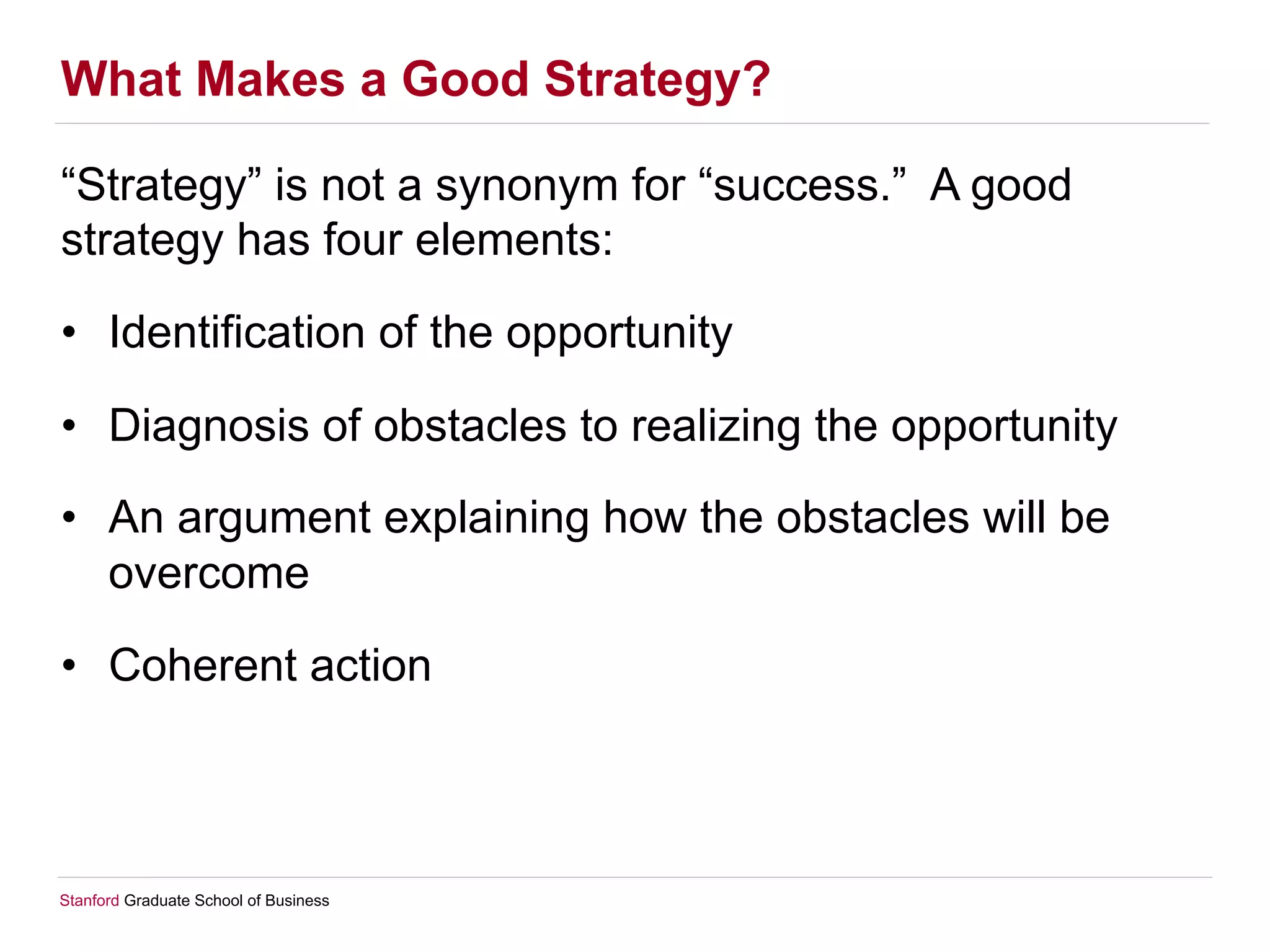 Stanford Graduate School of Business
What Makes a Good Strategy?
“Strategy” is not a synonym for “success.” A good
strategy has four elements:
•  Identification of the opportunity
•  Diagnosis of obstacles to realizing the opportunity
•  An argument explaining how the obstacles will be
overcome
•  Coherent action
 