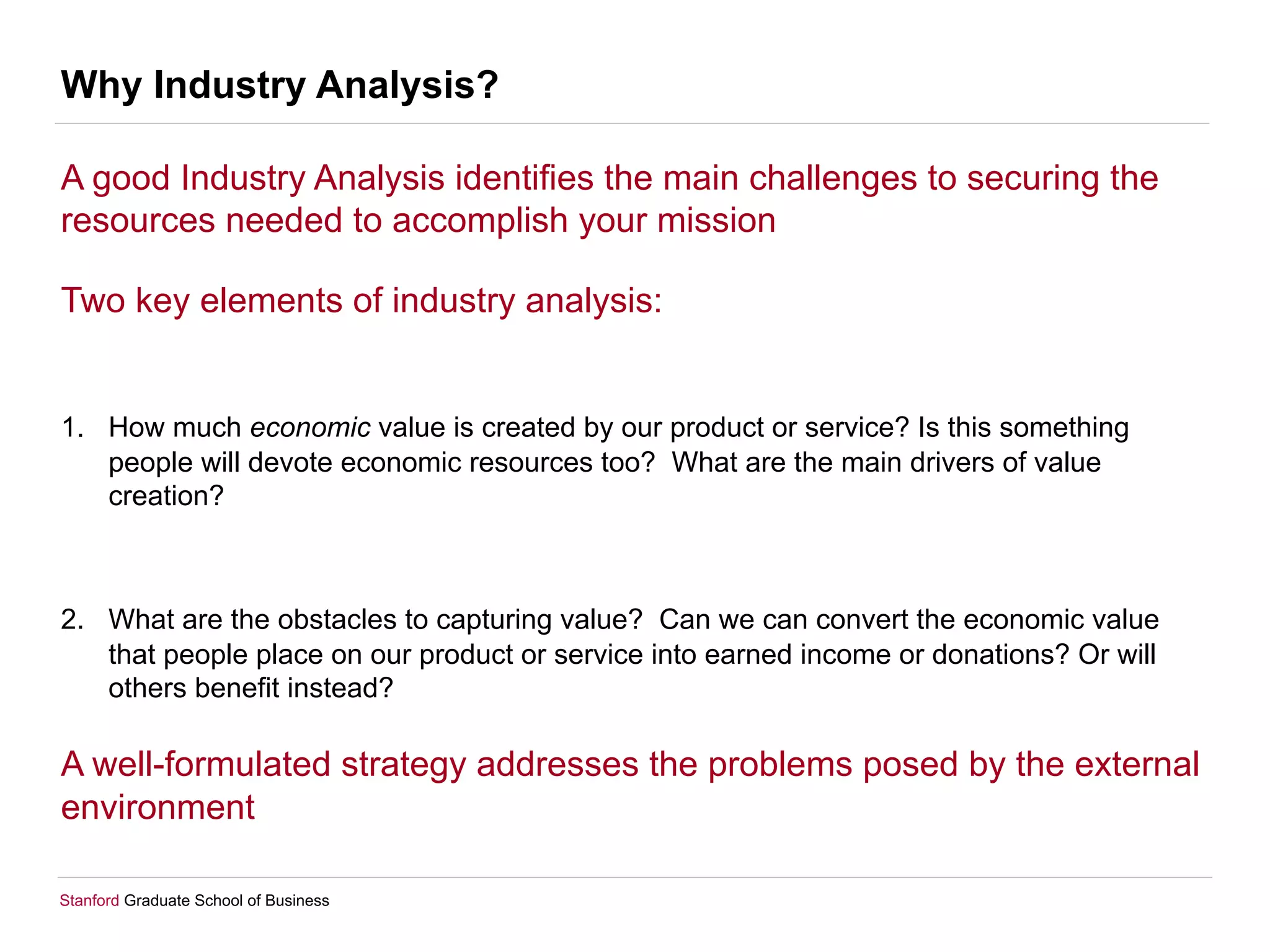Stanford Graduate School of Business
Why Industry Analysis?
A good Industry Analysis identifies the main challenges to securing the
resources needed to accomplish your mission
Two key elements of industry analysis:
1.  How much economic value is created by our product or service? Is this something
people will devote economic resources too? What are the main drivers of value
creation?
2.  What are the obstacles to capturing value? Can we can convert the economic value
that people place on our product or service into earned income or donations? Or will
others benefit instead?
A well-formulated strategy addresses the problems posed by the external
environment
 