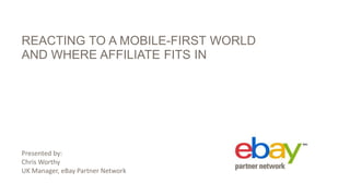 REACTING TO A MOBILE-FIRST WORLD
AND WHERE AFFILIATE FITS IN
Presented by:
Chris Worthy
UK Manager, eBay Partner Network
 