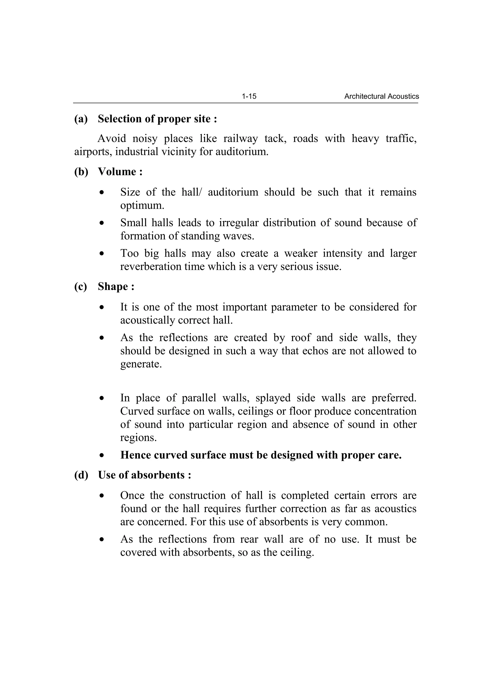 1-15 Architectural Acoustics
(a) Selection of proper site :
Avoid noisy places like railway tack, roads with heavy traffic,
airports, industrial vicinity for auditorium.
(b) Volume :
Size of the hall/ auditorium should be such that it remains
optimum.
Small halls leads to irregular distribution of sound because of
formation of standing waves.
Too big halls may also create a weaker intensity and larger
reverberation time which is a very serious issue.
(c) Shape :
It is one of the most important parameter to be considered for
acoustically correct hall.
As the reflections are created by roof and side walls, they
should be designed in such a way that echos are not allowed to
generate.
In place of parallel walls, splayed side walls are preferred.
Curved surface on walls, ceilings or floor produce concentration
of sound into particular region and absence of sound in other
regions.
Hence curved surface must be designed with proper care.
(d) Use of absorbents :
Once the construction of hall is completed certain errors are
found or the hall requires further correction as far as acoustics
are concerned. For this use of absorbents is very common.
As the reflections from rear wall are of no use. It must be
covered with absorbents, so as the ceiling.
 