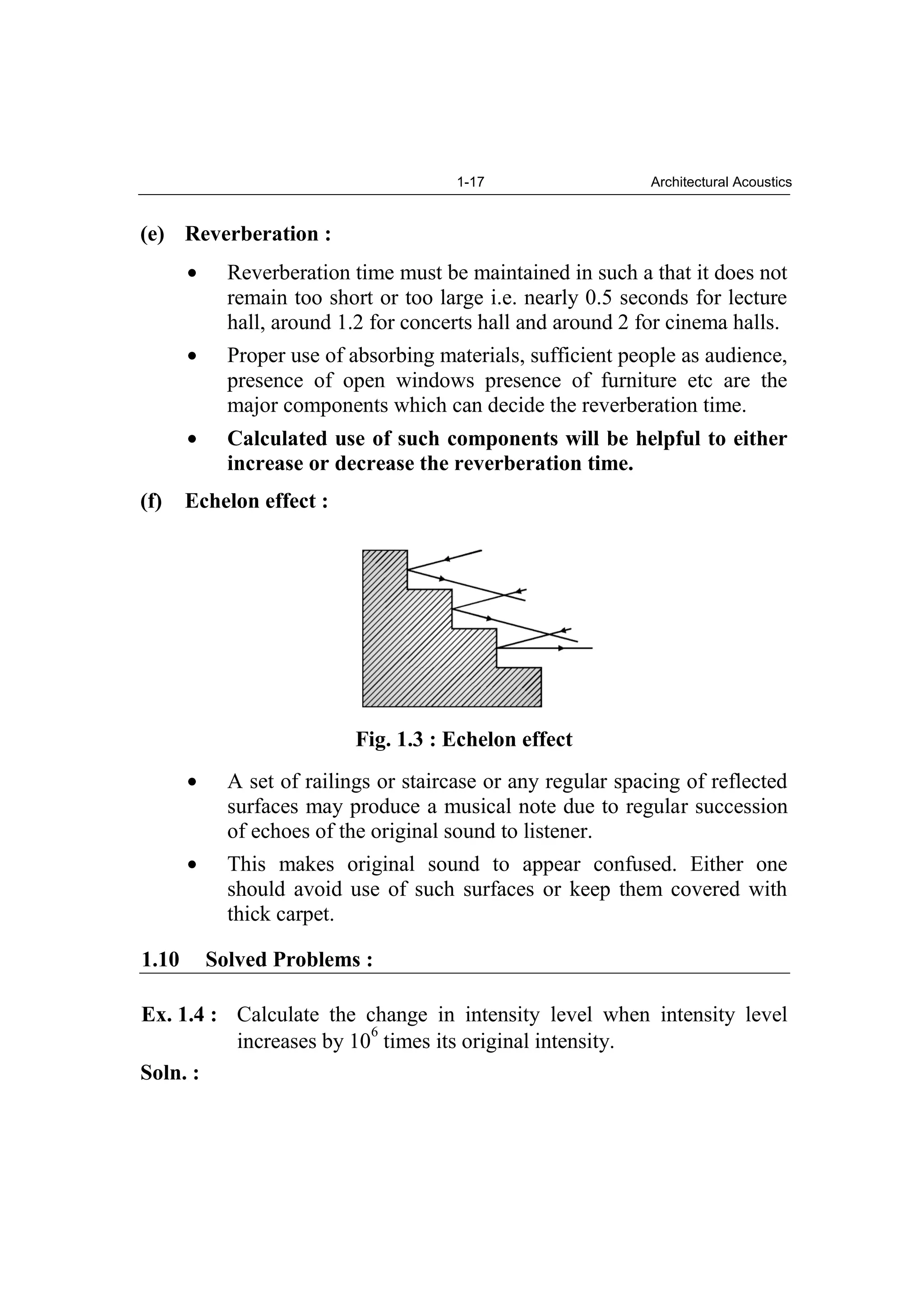 1-17 Architectural Acoustics
(e) Reverberation :
Reverberation time must be maintained in such a that it does not
remain too short or too large i.e. nearly 0.5 seconds for lecture
hall, around 1.2 for concerts hall and around 2 for cinema halls.
Proper use of absorbing materials, sufficient people as audience,
presence of open windows presence of furniture etc are the
major components which can decide the reverberation time.
Calculated use of such components will be helpful to either
increase or decrease the reverberation time.
(f) Echelon effect :
Fig. 1.3 : Echelon effect
A set of railings or staircase or any regular spacing of reflected
surfaces may produce a musical note due to regular succession
of echoes of the original sound to listener.
This makes original sound to appear confused. Either one
should avoid use of such surfaces or keep them covered with
thick carpet.
1.10 Solved Problems :
Ex. 1.4 : Calculate the change in intensity level when intensity level
increases by 10
6
times its original intensity.
Soln. :
 