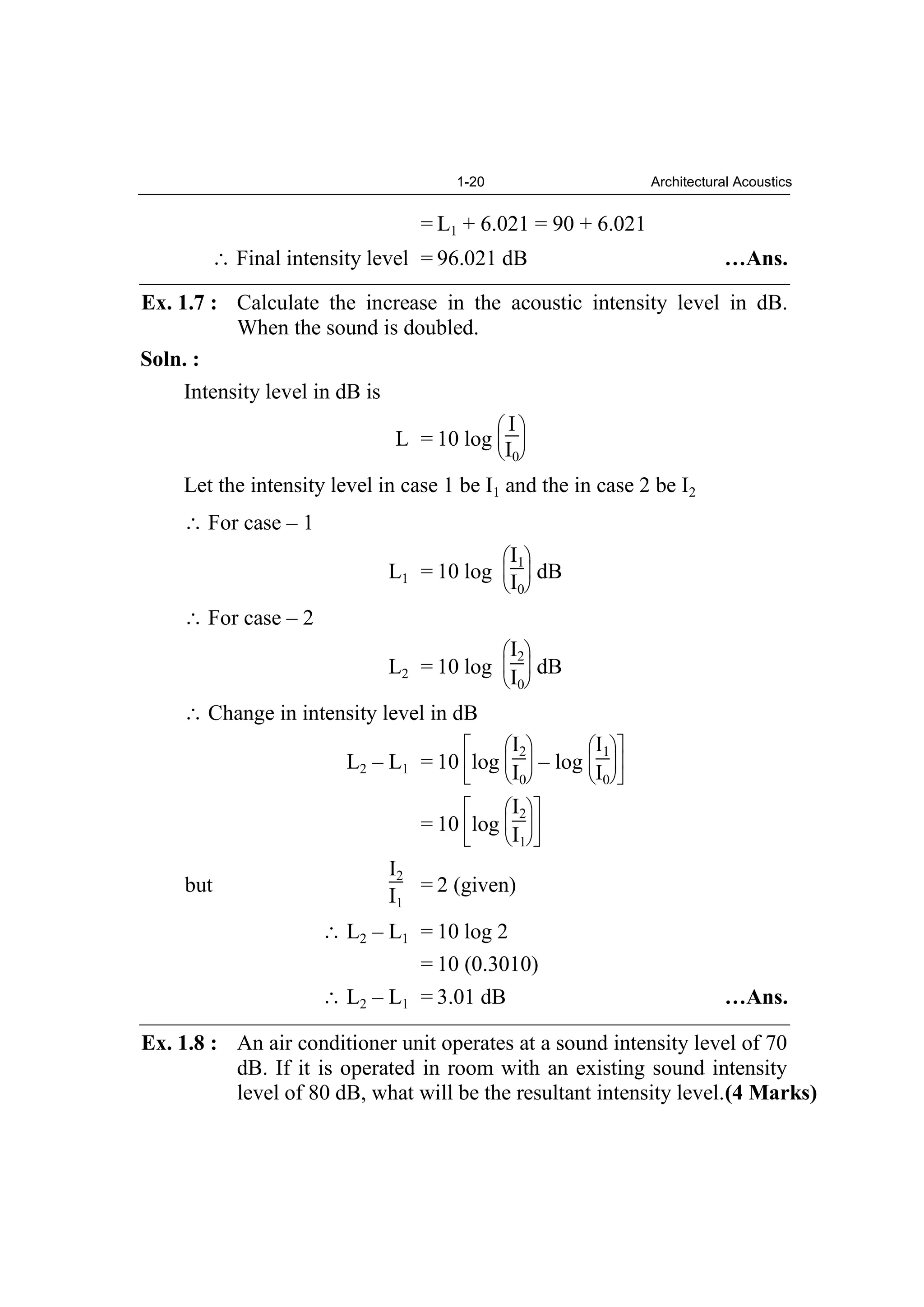 1-20 Architectural Acoustics
= L1 + 6.021 = 90 + 6.021
Final intensity level = 96.021 dB …Ans.
Ex. 1.7 : Calculate the increase in the acoustic intensity level in dB.
When the sound is doubled.
Soln. :
Intensity level in dB is
L = 10 log
I
I0
Let the intensity level in case 1 be I1 and the in case 2 be I2
For case – 1
L1 = 10 log
I1
I0
dB
For case – 2
L2 = 10 log
I2
I0
dB
Change in intensity level in dB
L2 – L1 = 10 log
I2
I0
– log
I1
I0
= 10 log
I2
I1
but
I2
I1
= 2 (given)
L2 – L1 = 10 log 2
= 10 (0.3010)
L2 – L1 = 3.01 dB …Ans.
Ex. 1.8 : An air conditioner unit operates at a sound intensity level of 70
dB. If it is operated in room with an existing sound intensity
level of 80 dB, what will be the resultant intensity level.(4 Marks)
 