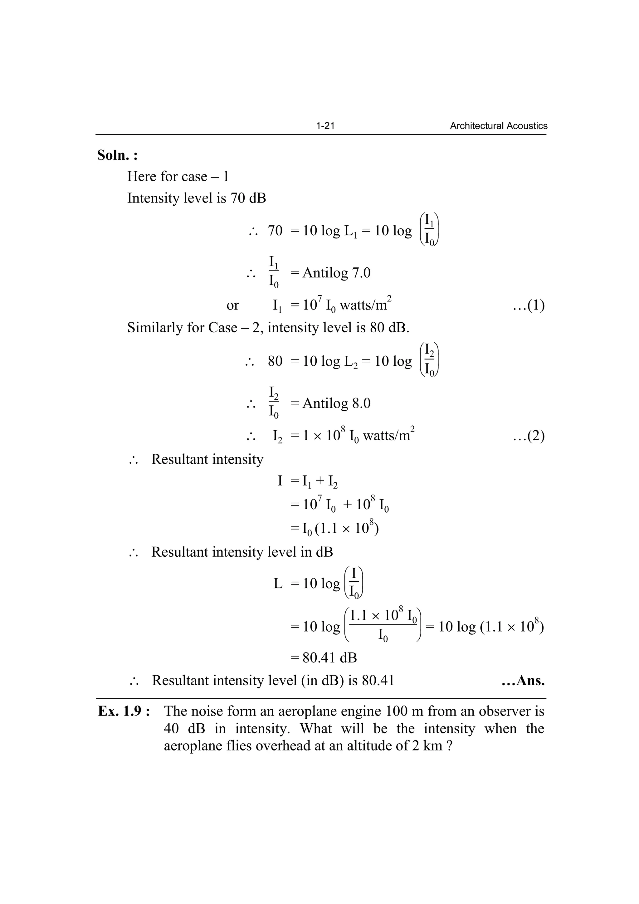 1-21 Architectural Acoustics
Soln. :
Here for case – 1
Intensity level is 70 dB
70 = 10 log L1 = 10 log
I1
I0
I1
I0
= Antilog 7.0
or I1 = 10
7
I0 watts/m
2
…(1)
Similarly for Case – 2, intensity level is 80 dB.
80 = 10 log L2 = 10 log
I2
I0
I2
I0
= Antilog 8.0
I2 = 1 10
8
I0 watts/m
2
…(2)
Resultant intensity
I = I1 + I2
= 10
7
I0 + 10
8
I0
= I0 (1.1 10
8
)
Resultant intensity level in dB
L = 10 log
I
I0
= 10 log
1.1 10
8
I0
I0
= 10 log (1.1 10
8
)
= 80.41 dB
Resultant intensity level (in dB) is 80.41 …Ans.
Ex. 1.9 : The noise form an aeroplane engine 100 m from an observer is
40 dB in intensity. What will be the intensity when the
aeroplane flies overhead at an altitude of 2 km ?
 