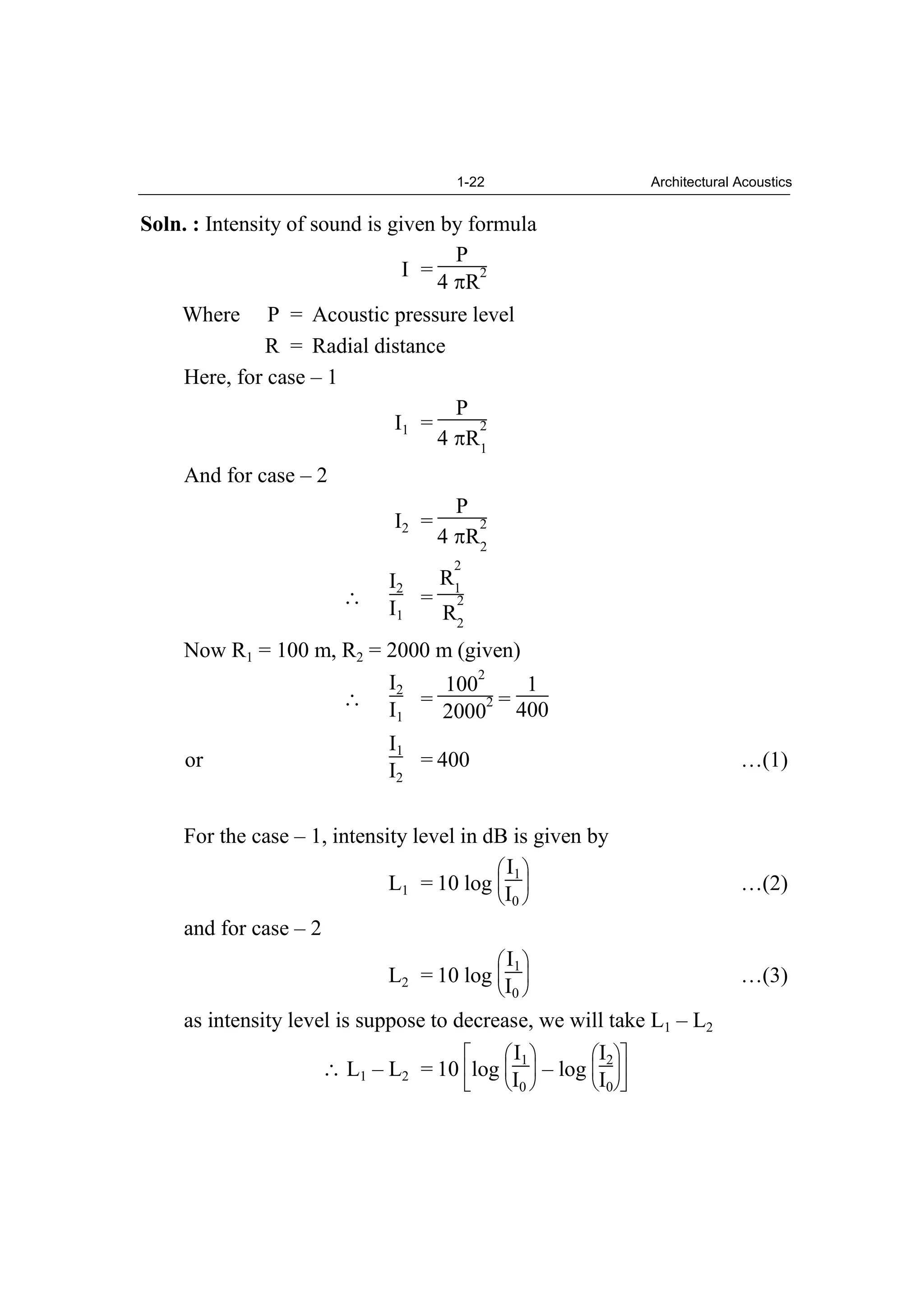 1-22 Architectural Acoustics
Soln. : Intensity of sound is given by formula
I =
P
4 R
2
Where P = Acoustic pressure level
R = Radial distance
Here, for case – 1
I1 =
P
4 R
2
1
And for case – 2
I2 =
P
4 R
2
2
I2
I1
=
R
2
1
R
2
2
Now R1 = 100 m, R2 = 2000 m (given)
I2
I1
=
100
2
2000
2 =
1
400
or
I1
I2
= 400 …(1)
For the case – 1, intensity level in dB is given by
L1 = 10 log
I1
I0
…(2)
and for case – 2
L2 = 10 log
I1
I0
…(3)
as intensity level is suppose to decrease, we will take L1 – L2
L1 – L2 = 10 log
I1
I0
– log
I2
I0
 