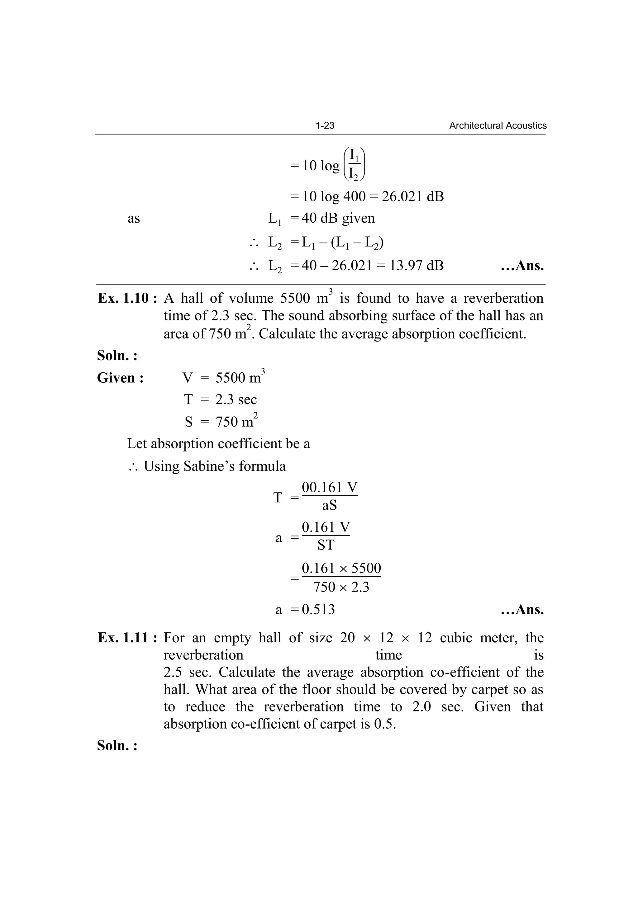 1-23 Architectural Acoustics
= 10 log
I1
I2
= 10 log 400 = 26.021 dB
as L1 = 40 dB given
L2 = L1 – (L1 – L2)
L2 = 40 – 26.021 = 13.97 dB …Ans.
Ex. 1.10 : A hall of volume 5500 m
3
is found to have a reverberation
time of 2.3 sec. The sound absorbing surface of the hall has an
area of 750 m
2
. Calculate the average absorption coefficient.
Soln. :
Given : V = 5500 m
3
T = 2.3 sec
S = 750 m
2
Let absorption coefficient be a
Using Sabine’s formula
T =
00.161 V
aS
a =
0.161 V
ST
=
0.161 5500
750 2.3
a = 0.513 …Ans.
Ex. 1.11 : For an empty hall of size 20 12 12 cubic meter, the
reverberation time is
2.5 sec. Calculate the average absorption co-efficient of the
hall. What area of the floor should be covered by carpet so as
to reduce the reverberation time to 2.0 sec. Given that
absorption co-efficient of carpet is 0.5.
Soln. :
 