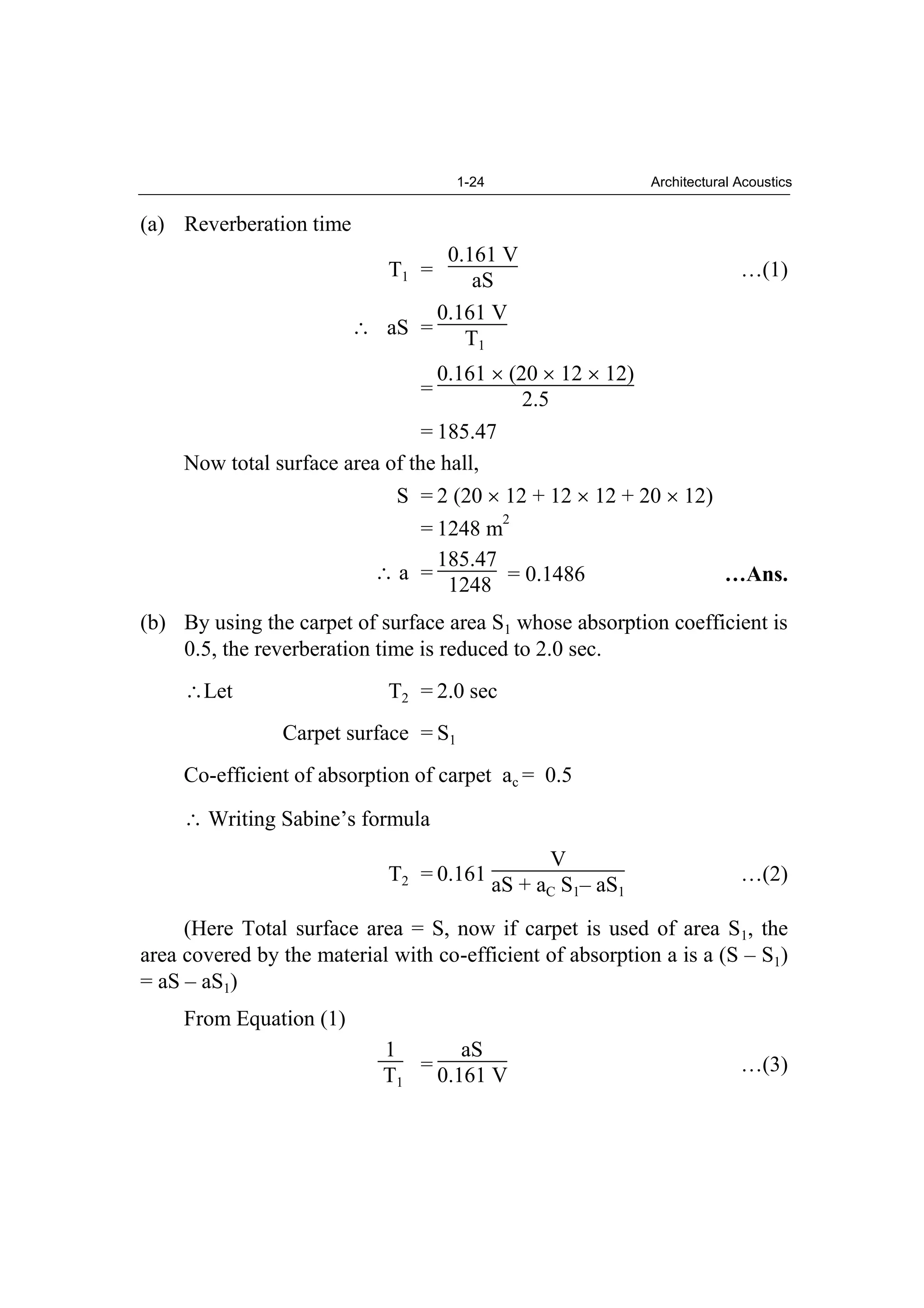 1-24 Architectural Acoustics
(a) Reverberation time
T1 =
0.161 V
aS …(1)
aS =
0.161 V
T1
=
0.161 (20 12 12)
2.5
= 185.47
Now total surface area of the hall,
S = 2 (20 12 + 12 12 + 20 12)
= 1248 m
2
a =
185.47
1248 = 0.1486 …Ans.
(b) By using the carpet of surface area S1 whose absorption coefficient is
0.5, the reverberation time is reduced to 2.0 sec.
Let T2 = 2.0 sec
Carpet surface = S1
Co-efficient of absorption of carpet ac = 0.5
Writing Sabine’s formula
T2 = 0.161
V
aS + aC S1– aS1
…(2)
(Here Total surface area = S, now if carpet is used of area S1, the
area covered by the material with co-efficient of absorption a is a (S – S1)
= aS – aS1)
From Equation (1)
1
T1
=
aS
0.161 V …(3)
 