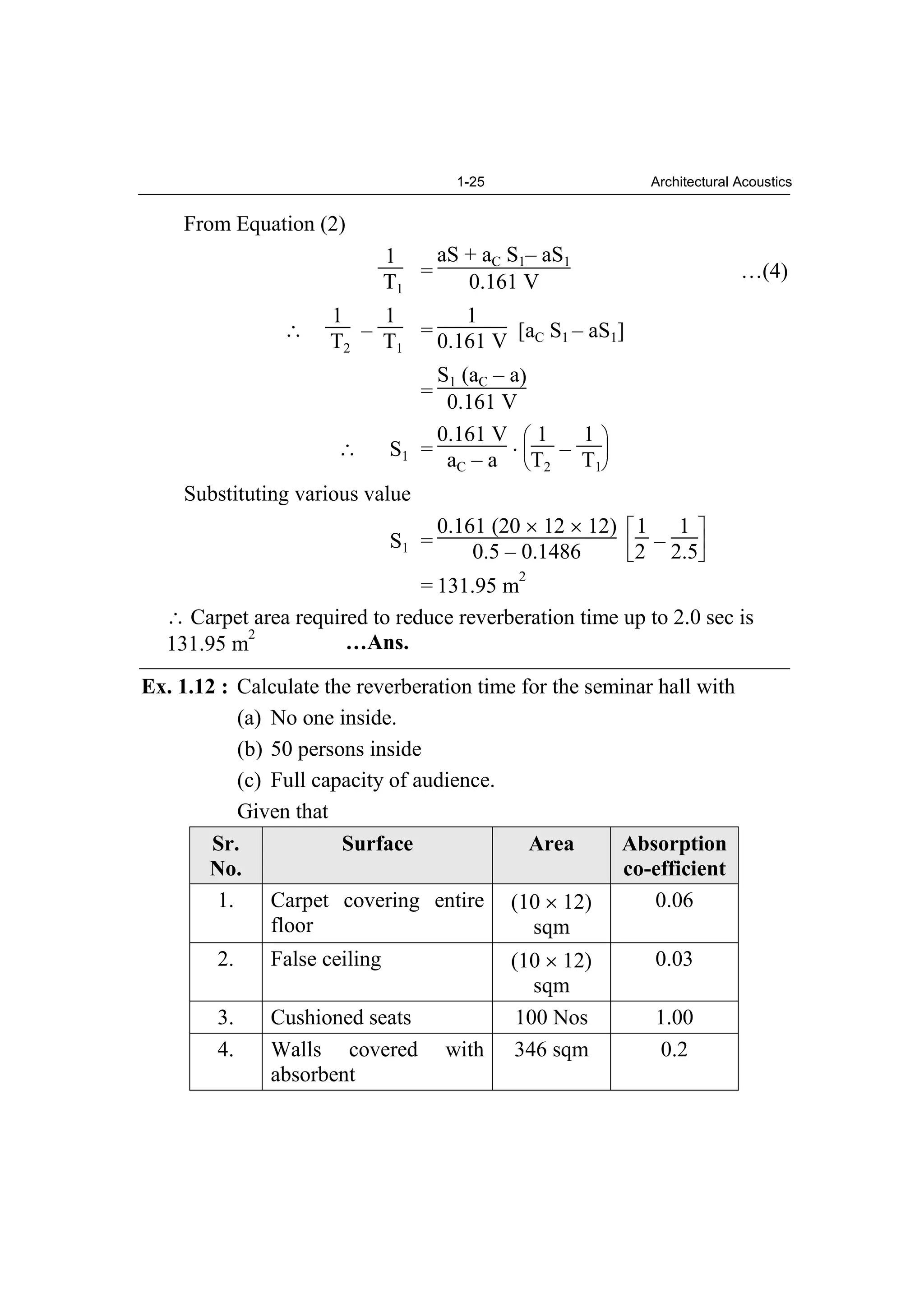 1-25 Architectural Acoustics
From Equation (2)
1
T1
=
aS + aC S1– aS1
0.161 V …(4)
1
T2
–
1
T1
=
1
0.161 V [aC S1 – aS1]
=
S1 (aC – a)
0.161 V
S1 =
0.161 V
aC – a
1
T2
–
1
T1
Substituting various value
S1 =
0.161 (20 12 12)
0.5 – 0.1486
1
2 –
1
2.5
= 131.95 m
2
Carpet area required to reduce reverberation time up to 2.0 sec is
131.95 m
2
…Ans.
Ex. 1.12 : Calculate the reverberation time for the seminar hall with
(a) No one inside.
(b) 50 persons inside
(c) Full capacity of audience.
Given that
Sr.
No.
Surface Area Absorption
co-efficient
1. Carpet covering entire
floor
(10 12)
sqm
0.06
2. False ceiling (10 12)
sqm
0.03
3. Cushioned seats 100 Nos 1.00
4. Walls covered with
absorbent
346 sqm 0.2
 