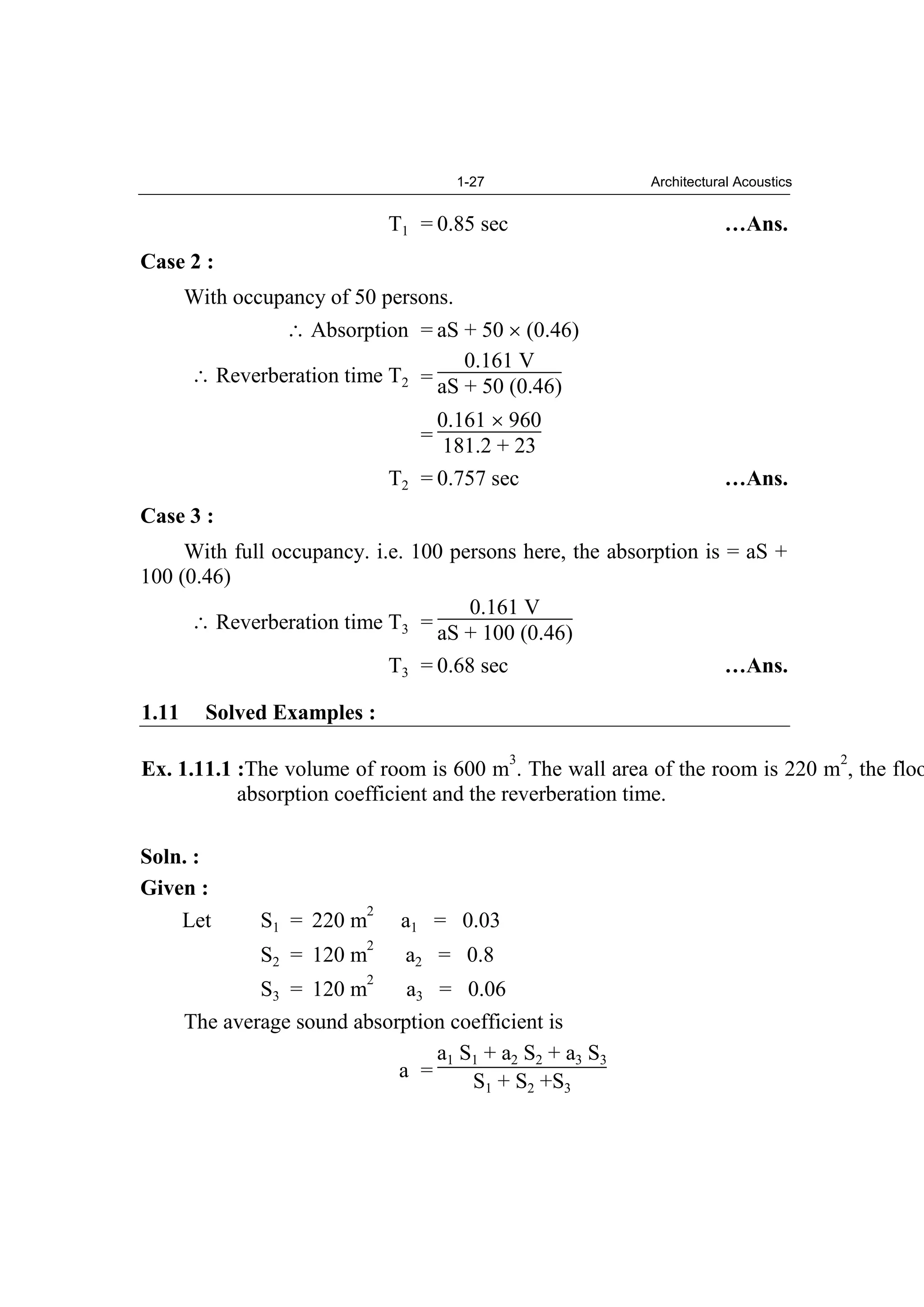 1-27 Architectural Acoustics
T1 = 0.85 sec …Ans.
Case 2 :
With occupancy of 50 persons.
Absorption = aS + 50 (0.46)
Reverberation time T2 =
0.161 V
aS + 50 (0.46)
=
0.161 960
181.2 + 23
T2 = 0.757 sec …Ans.
Case 3 :
With full occupancy. i.e. 100 persons here, the absorption is = aS +
100 (0.46)
Reverberation time T3 =
0.161 V
aS + 100 (0.46)
T3 = 0.68 sec …Ans.
1.11 Solved Examples :
Ex. 1.11.1 :The volume of room is 600 m
3
. The wall area of the room is 220 m
2
, the floo
absorption coefficient and the reverberation time.
Soln. :
Given :
Let S1 = 220 m
2
a1 = 0.03
S2 = 120 m
2
a2 = 0.8
S3 = 120 m
2
a3 = 0.06
The average sound absorption coefficient is
a =
a1 S1 + a2 S2 + a3 S3
S1 + S2 +S3
 