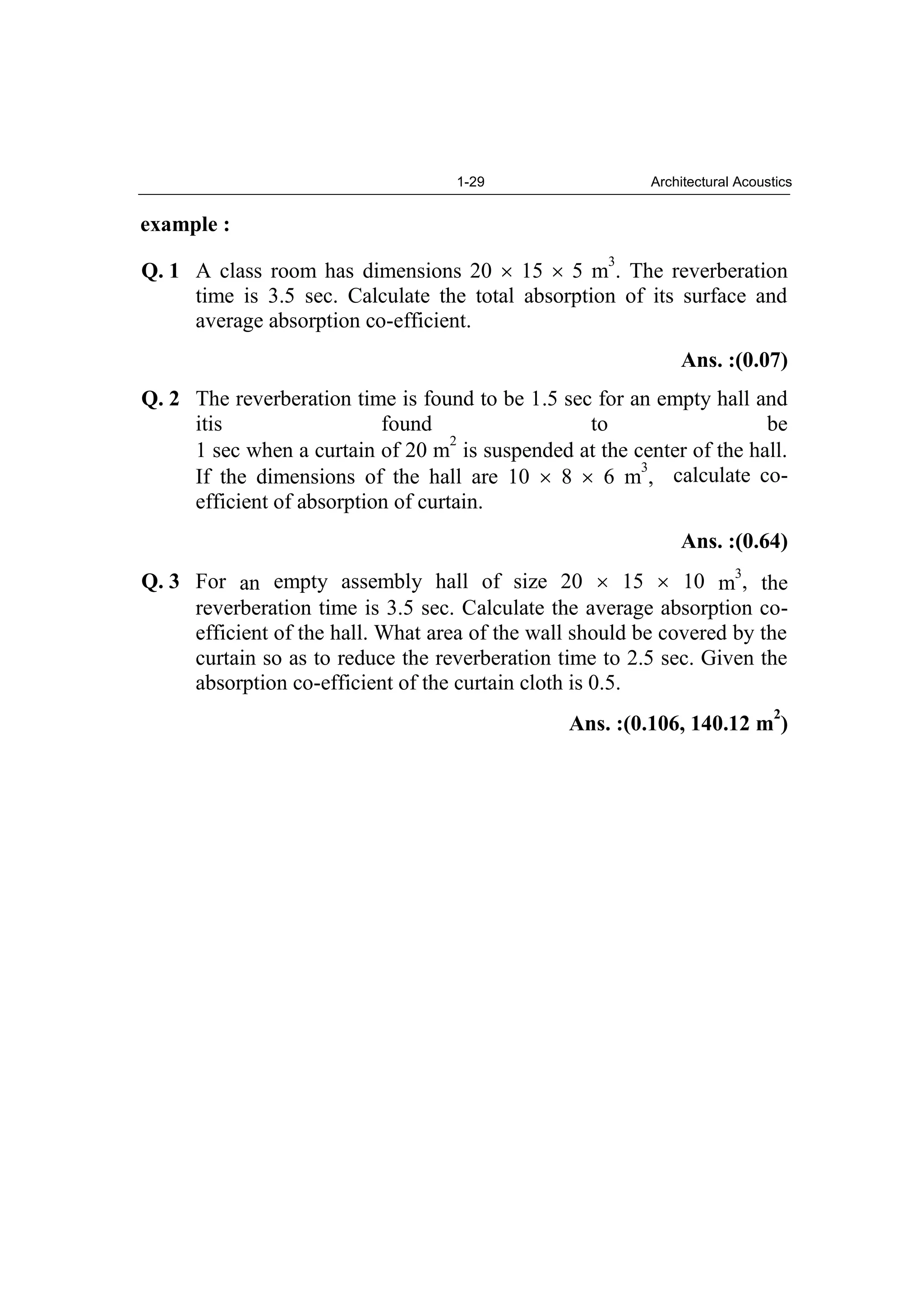 1-29 Architectural Acoustics
example :
Q. 1 A class room has dimensions 20 15 5 m
3
. The reverberation
time is 3.5 sec. Calculate the total absorption of its surface and
average absorption co-efficient.
Ans. :(0.07)
Q. 2 The reverberation time is found to be 1.5 sec for an empty hall and
itis found to be
1 sec when a curtain of 20 m
2
is suspended at the center of the hall.
If the dimensions of the hall are 10 8 6 m
3
, calculate co-
efficient of absorption of curtain.
Ans. :(0.64)
Q. 3 For an empty assembly hall of size 20 15 10 m
3
, the
reverberation time is 3.5 sec. Calculate the average absorption co-
efficient of the hall. What area of the wall should be covered by the
curtain so as to reduce the reverberation time to 2.5 sec. Given the
absorption co-efficient of the curtain cloth is 0.5.
Ans. :(0.106, 140.12 m
2
)
 