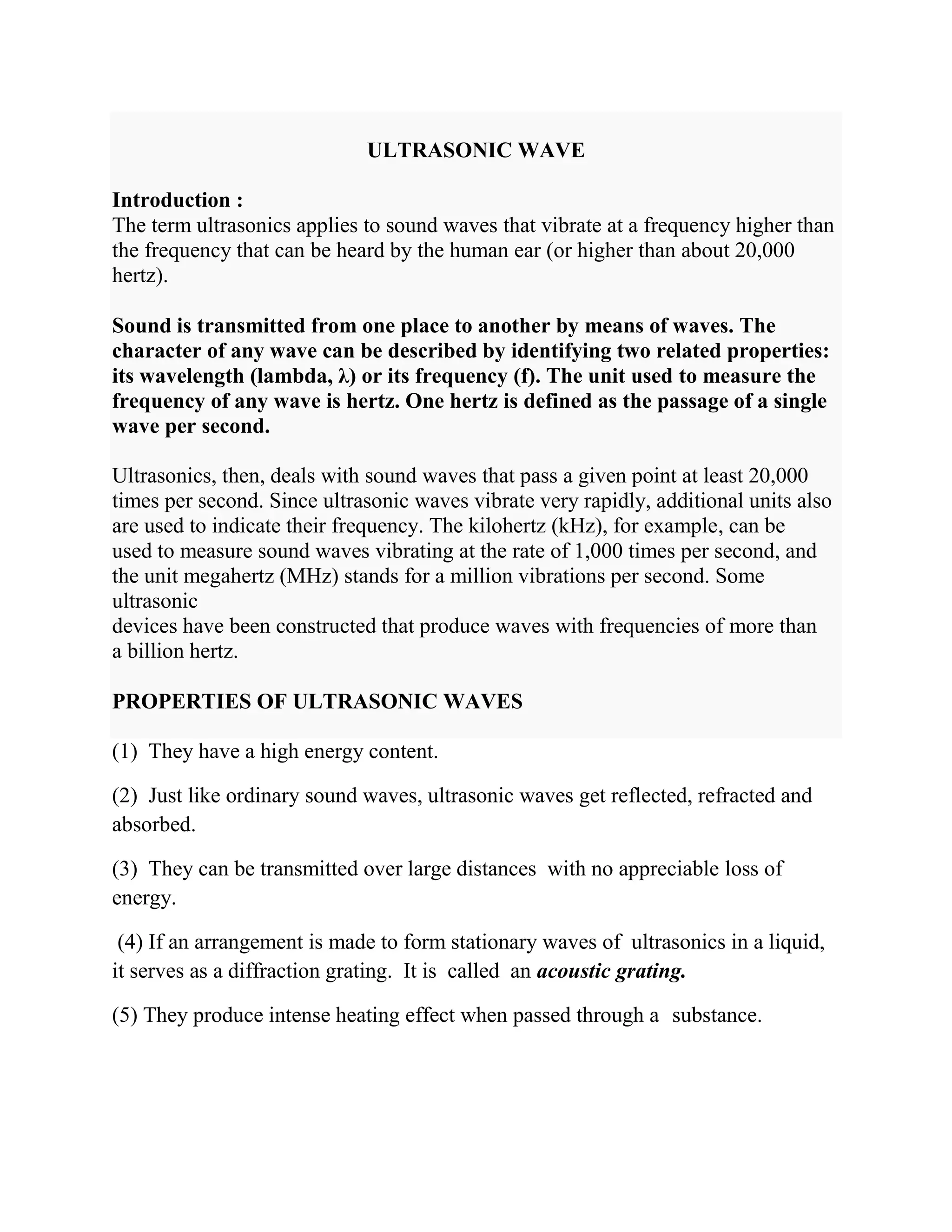 ULTRASONIC WAVE
Introduction :
The term ultrasonics applies to sound waves that vibrate at a frequency higher than
the frequency that can be heard by the human ear (or higher than about 20,000
hertz).
Sound is transmitted from one place to another by means of waves. The
character of any wave can be described by identifying two related properties:
its wavelength (lambda, λ) or its frequency (f). The unit used to measure the
frequency of any wave is hertz. One hertz is defined as the passage of a single
wave per second.
Ultrasonics, then, deals with sound waves that pass a given point at least 20,000
times per second. Since ultrasonic waves vibrate very rapidly, additional units also
are used to indicate their frequency. The kilohertz (kHz), for example, can be
used to measure sound waves vibrating at the rate of 1,000 times per second, and
the unit megahertz (MHz) stands for a million vibrations per second. Some
ultrasonic
devices have been constructed that produce waves with frequencies of more than
a billion hertz.
PROPERTIES OF ULTRASONIC WAVES
(1) They have a high energy content.
(2) Just like ordinary sound waves, ultrasonic waves get reflected, refracted and
absorbed.
(3) They can be transmitted over large distances with no appreciable loss of
energy.
(4) If an arrangement is made to form stationary waves of ultrasonics in a liquid,
it serves as a diffraction grating. It is called an acoustic grating.
(5) They produce intense heating effect when passed through a substance.
 
