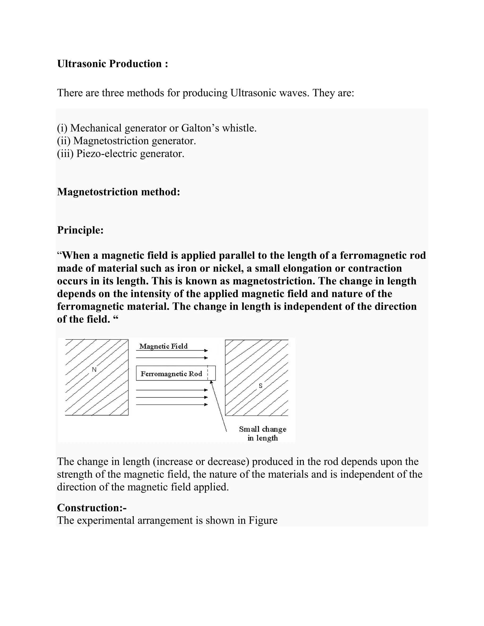 Ultrasonic Production :
There are three methods for producing Ultrasonic waves. They are:
(i) Mechanical generator or Galton’s whistle.
(ii) Magnetostriction generator.
(iii) Piezo-electric generator.
Magnetostriction method:
Principle:
“When a magnetic field is applied parallel to the length of a ferromagnetic rod
made of material such as iron or nickel, a small elongation or contraction
occurs in its length. This is known as magnetostriction. The change in length
depends on the intensity of the applied magnetic field and nature of the
ferromagnetic material. The change in length is independent of the direction
of the field. “
The change in length (increase or decrease) produced in the rod depends upon the
strength of the magnetic field, the nature of the materials and is independent of the
direction of the magnetic field applied.
Construction:-
The experimental arrangement is shown in Figure
 