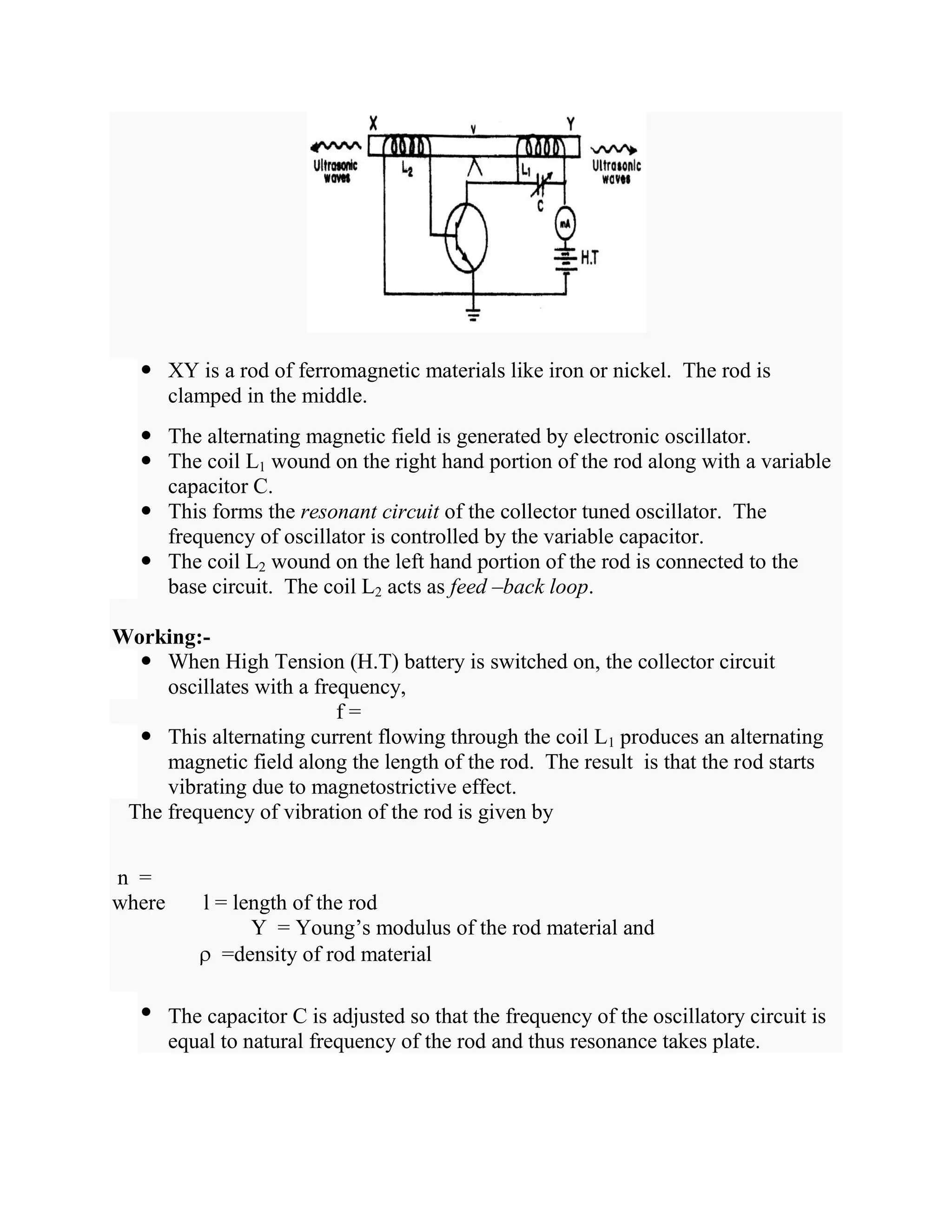  XY is a rod of ferromagnetic materials like iron or nickel. The rod is
clamped in the middle.
 The alternating magnetic field is generated by electronic oscillator.
 The coil L1 wound on the right hand portion of the rod along with a variable
capacitor C.
 This forms the resonant circuit of the collector tuned oscillator. The
frequency of oscillator is controlled by the variable capacitor.
 The coil L2 wound on the left hand portion of the rod is connected to the
base circuit. The coil L2 acts as feed –back loop.
Working:-
 When High Tension (H.T) battery is switched on, the collector circuit
oscillates with a frequency,
f =
 This alternating current flowing through the coil L1 produces an alternating
magnetic field along the length of the rod. The result is that the rod starts
vibrating due to magnetostrictive effect.
The frequency of vibration of the rod is given by
n =
where l = length of the rod
Y = Young’s modulus of the rod material and
=density of rod material
• The capacitor C is adjusted so that the frequency of the oscillatory circuit is
equal to natural frequency of the rod and thus resonance takes plate.
 