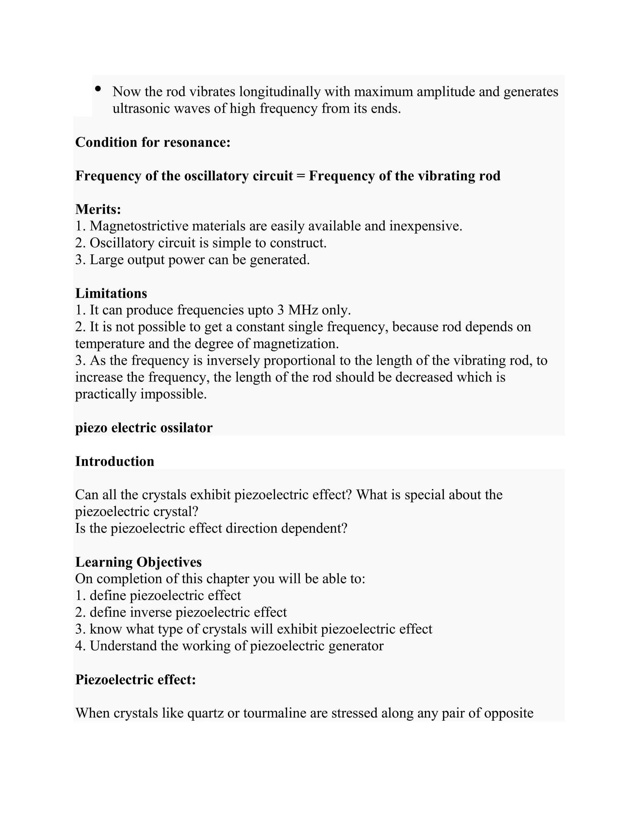 • Now the rod vibrates longitudinally with maximum amplitude and generates
ultrasonic waves of high frequency from its ends.
Condition for resonance:
Frequency of the oscillatory circuit = Frequency of the vibrating rod
Merits:
1. Magnetostrictive materials are easily available and inexpensive.
2. Oscillatory circuit is simple to construct.
3. Large output power can be generated.
Limitations
1. It can produce frequencies upto 3 MHz only.
2. It is not possible to get a constant single frequency, because rod depends on
temperature and the degree of magnetization.
3. As the frequency is inversely proportional to the length of the vibrating rod, to
increase the frequency, the length of the rod should be decreased which is
practically impossible.
piezo electric ossilator
Introduction
Can all the crystals exhibit piezoelectric effect? What is special about the
piezoelectric crystal?
Is the piezoelectric effect direction dependent?
Learning Objectives
On completion of this chapter you will be able to:
1. define piezoelectric effect
2. define inverse piezoelectric effect
3. know what type of crystals will exhibit piezoelectric effect
4. Understand the working of piezoelectric generator
Piezoelectric effect:
When crystals like quartz or tourmaline are stressed along any pair of opposite
 