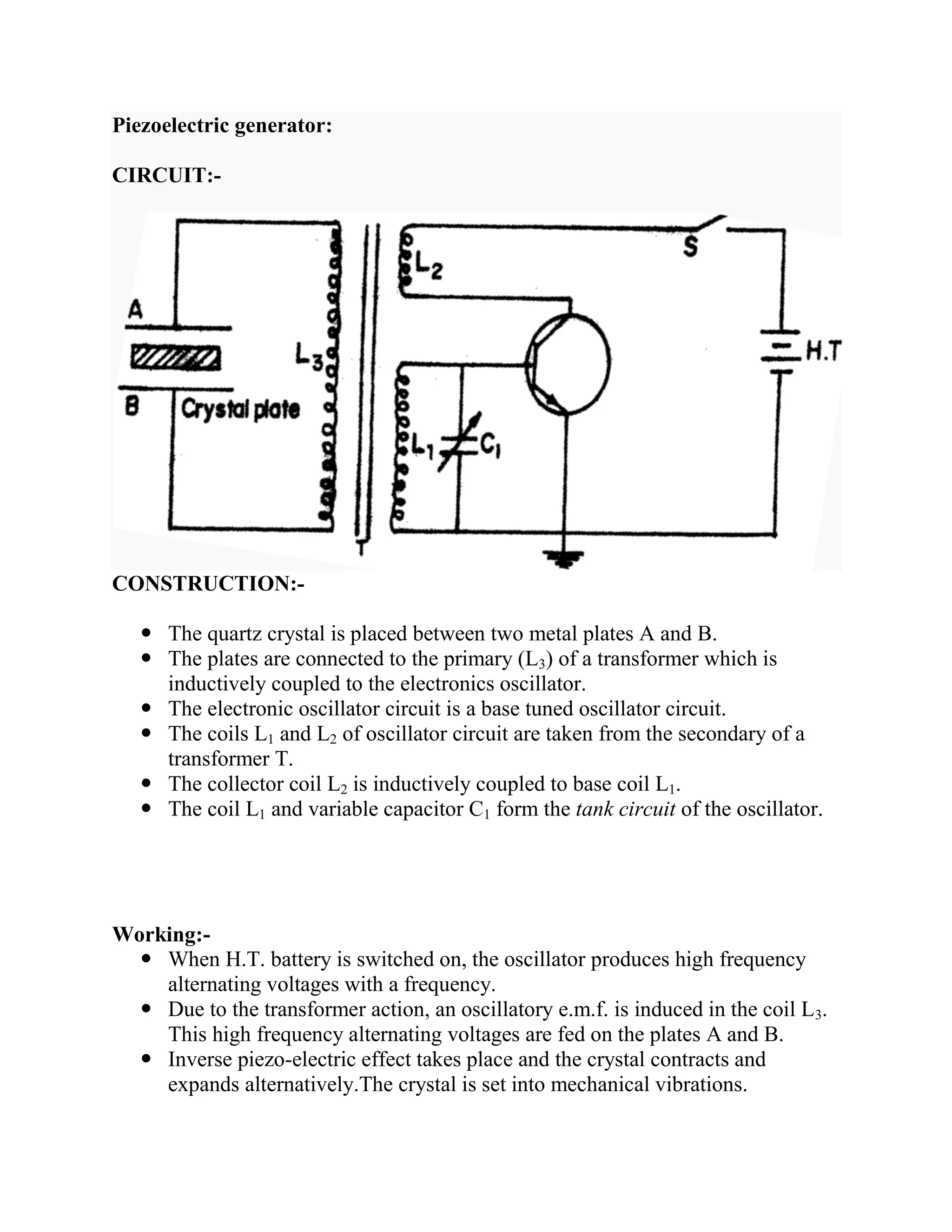 Piezoelectric generator:
CIRCUIT:-
CONSTRUCTION:-
 The quartz crystal is placed between two metal plates A and B.
 The plates are connected to the primary (L3) of a transformer which is
inductively coupled to the electronics oscillator.
 The electronic oscillator circuit is a base tuned oscillator circuit.
 The coils L1 and L2 of oscillator circuit are taken from the secondary of a
transformer T.
 The collector coil L2 is inductively coupled to base coil L1.
 The coil L1 and variable capacitor C1 form the tank circuit of the oscillator.
Working:-
 When H.T. battery is switched on, the oscillator produces high frequency
alternating voltages with a frequency.
 Due to the transformer action, an oscillatory e.m.f. is induced in the coil L3.
This high frequency alternating voltages are fed on the plates A and B.
 Inverse piezo-electric effect takes place and the crystal contracts and
expands alternatively.The crystal is set into mechanical vibrations.
 