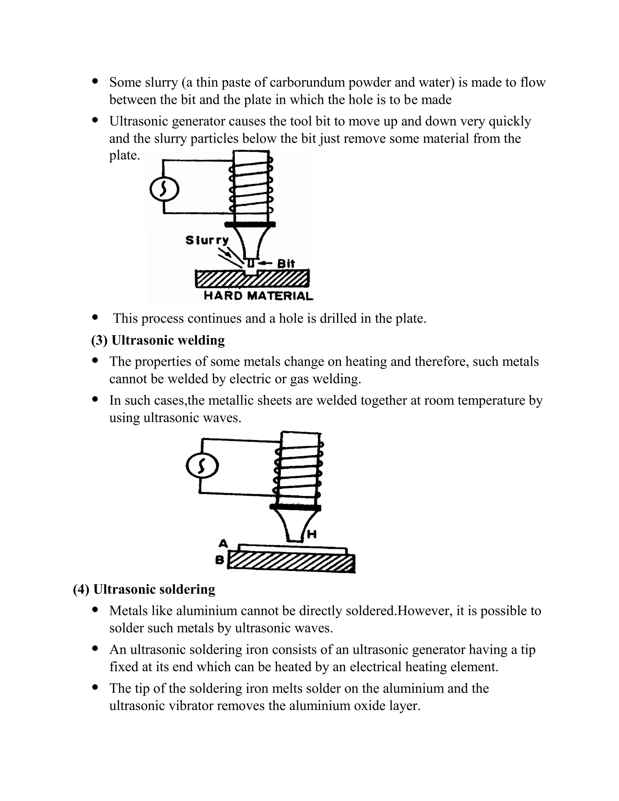  Some slurry (a thin paste of carborundum powder and water) is made to flow
between the bit and the plate in which the hole is to be made
 Ultrasonic generator causes the tool bit to move up and down very quickly
and the slurry particles below the bit just remove some material from the
plate.
 This process continues and a hole is drilled in the plate.
(3) Ultrasonic welding
 The properties of some metals change on heating and therefore, such metals
cannot be welded by electric or gas welding.
 In such cases,the metallic sheets are welded together at room temperature by
using ultrasonic waves.
(4) Ultrasonic soldering
 Metals like aluminium cannot be directly soldered.However, it is possible to
solder such metals by ultrasonic waves.
 An ultrasonic soldering iron consists of an ultrasonic generator having a tip
fixed at its end which can be heated by an electrical heating element.
 The tip of the soldering iron melts solder on the aluminium and the
ultrasonic vibrator removes the aluminium oxide layer.
 