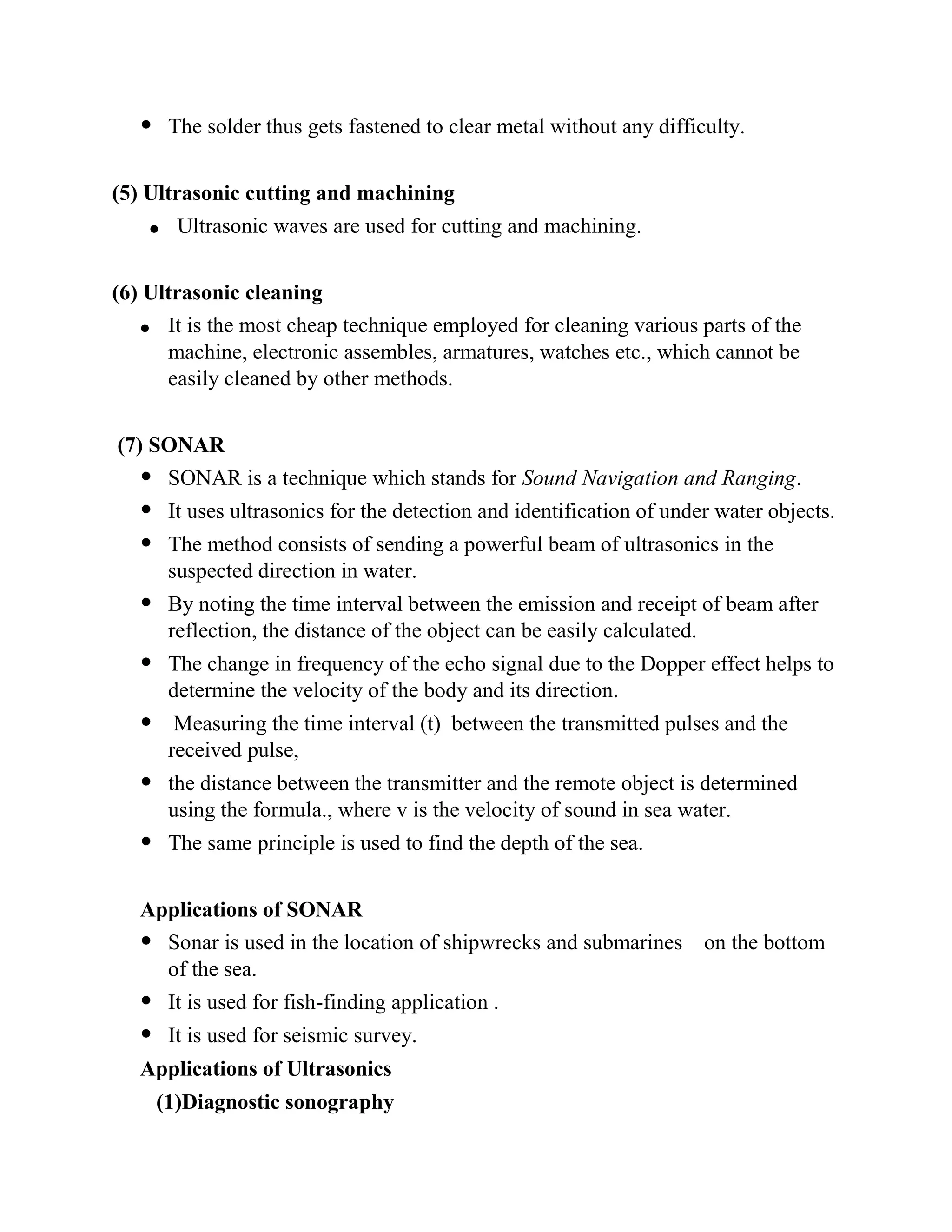  The solder thus gets fastened to clear metal without any difficulty.
(5) Ultrasonic cutting and machining
Ultrasonic waves are used for cutting and machining.
(6) Ultrasonic cleaning
It is the most cheap technique employed for cleaning various parts of the
machine, electronic assembles, armatures, watches etc., which cannot be
easily cleaned by other methods.
(7) SONAR
 SONAR is a technique which stands for Sound Navigation and Ranging.
 It uses ultrasonics for the detection and identification of under water objects.
 The method consists of sending a powerful beam of ultrasonics in the
suspected direction in water.
 By noting the time interval between the emission and receipt of beam after
reflection, the distance of the object can be easily calculated.
 The change in frequency of the echo signal due to the Dopper effect helps to
determine the velocity of the body and its direction.
 Measuring the time interval (t) between the transmitted pulses and the
received pulse,
 the distance between the transmitter and the remote object is determined
using the formula., where v is the velocity of sound in sea water.
 The same principle is used to find the depth of the sea.
Applications of SONAR
 Sonar is used in the location of shipwrecks and submarines on the bottom
of the sea.
 It is used for fish-finding application .
 It is used for seismic survey.
Applications of Ultrasonics
(1)Diagnostic sonography
 