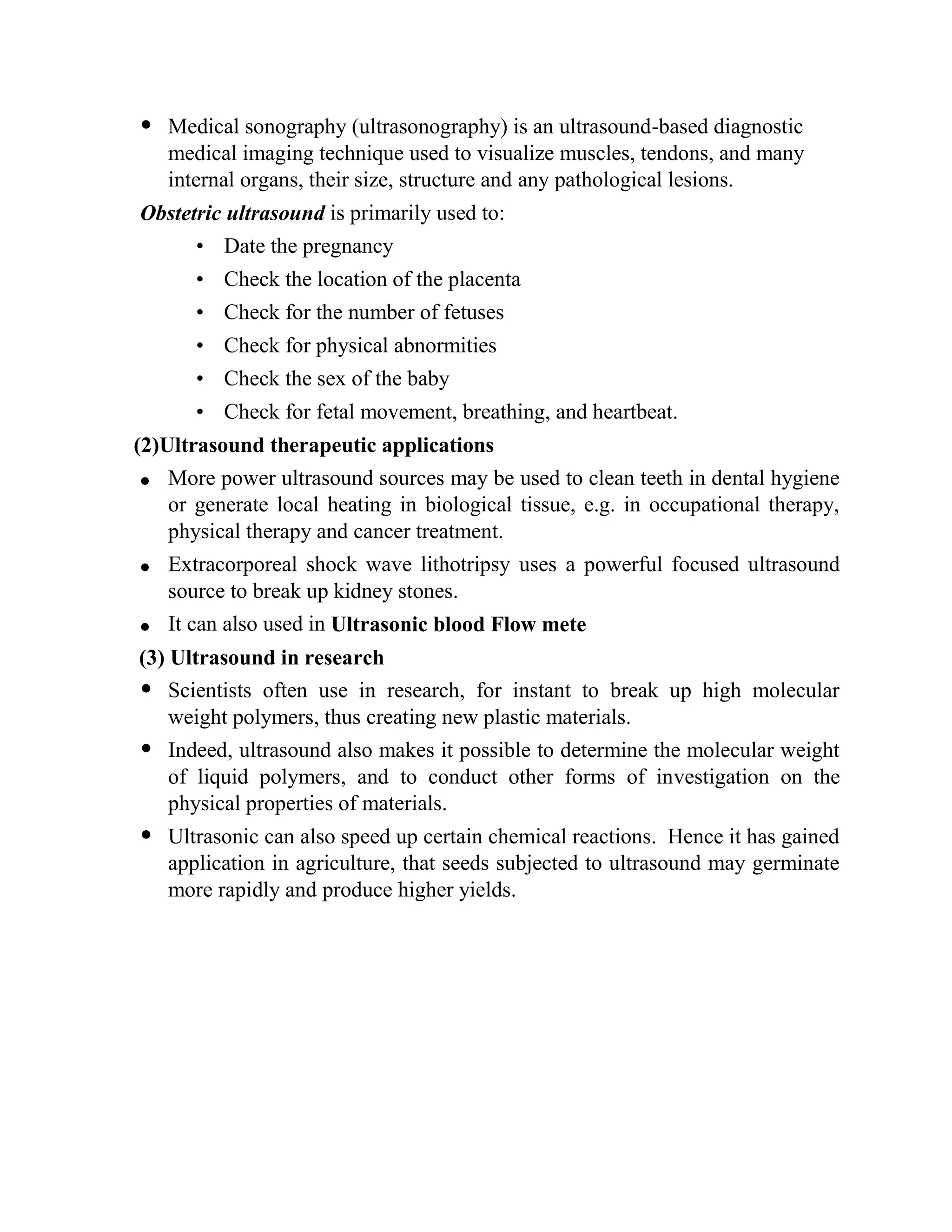  Medical sonography (ultrasonography) is an ultrasound-based diagnostic
medical imaging technique used to visualize muscles, tendons, and many
internal organs, their size, structure and any pathological lesions.
Obstetric ultrasound is primarily used to:
• Date the pregnancy
• Check the location of the placenta
• Check for the number of fetuses
• Check for physical abnormities
• Check the sex of the baby
• Check for fetal movement, breathing, and heartbeat.
(2)Ultrasound therapeutic applications
More power ultrasound sources may be used to clean teeth in dental hygiene
or generate local heating in biological tissue, e.g. in occupational therapy,
physical therapy and cancer treatment.
Extracorporeal shock wave lithotripsy uses a powerful focused ultrasound
source to break up kidney stones.
It can also used in Ultrasonic blood Flow mete
(3) Ultrasound in research
 Scientists often use in research, for instant to break up high molecular
weight polymers, thus creating new plastic materials.
 Indeed, ultrasound also makes it possible to determine the molecular weight
of liquid polymers, and to conduct other forms of investigation on the
physical properties of materials.
 Ultrasonic can also speed up certain chemical reactions. Hence it has gained
application in agriculture, that seeds subjected to ultrasound may germinate
more rapidly and produce higher yields.
 