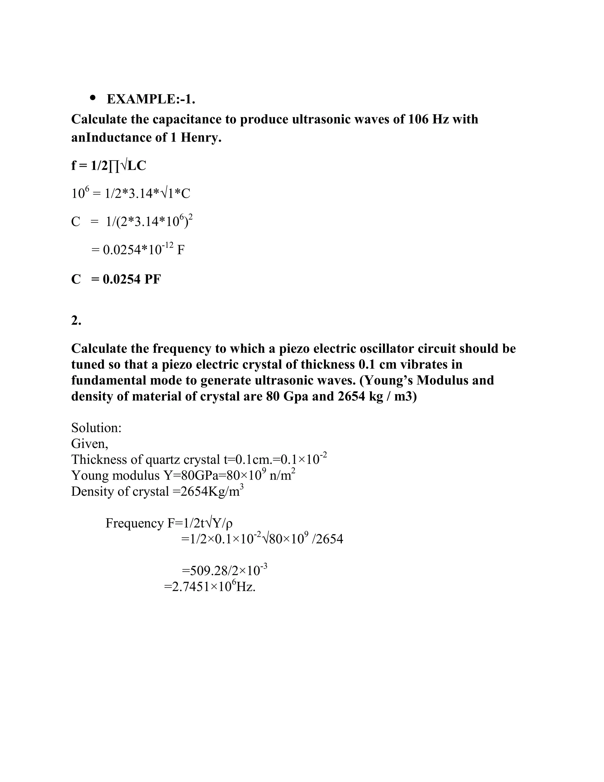C = 0.0254 PF
2.
Calculate the frequency to which a piezo electric oscillator circuit should be
tuned so that a piezo electric crystal of thickness 0.1 cm vibrates in
fundamental mode to generate ultrasonic waves. (Young’s Modulus and
density of material of crystal are 80 Gpa and 2654 kg / m3)
Solution:
Given,
Thickness of quartz crystal t=0.1cm.=0.1×10-2
Young modulus Y=80GPa=80×109
n/m2
Density of crystal =2654Kg/m3
Frequency F=1/2t√Y/ρ
=1/2×0.1×10-2
√80×109
/2654
=509.28/2×10-3
=2.7451×106
Hz.
 EXAMPLE:-1.
Calculate the capacitance to produce ultrasonic waves of 106 Hz with
anInductance of 1 Henry.
f = 1/2∏√LC
106
= 1/2*3.14*√1*C
C = 1/(2*3.14*106
)2
= 0.0254*10-12
F
 