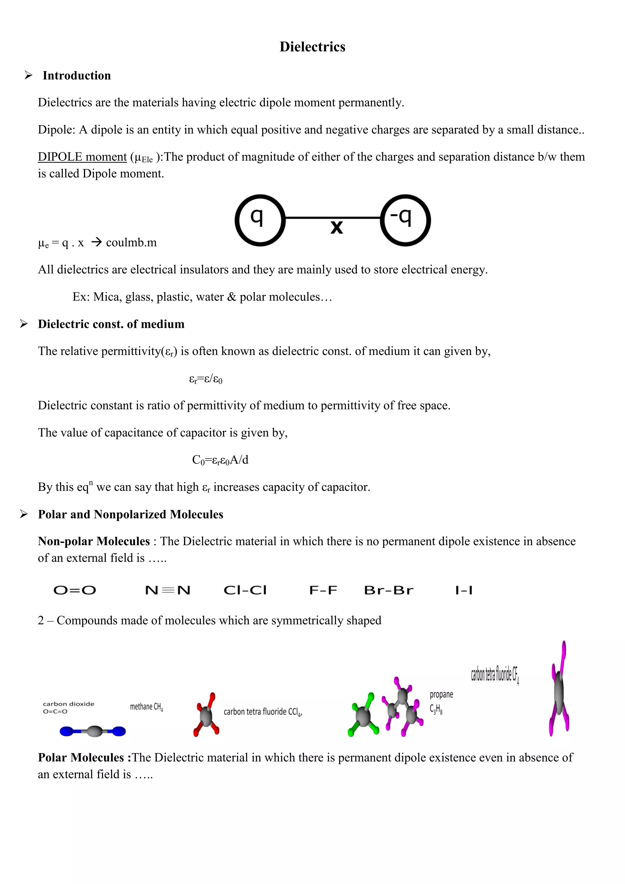 Dielectrics
 Introduction
Dielectrics are the materials having electric dipole moment permanently.
Dipole: A dipole is an entity in which equal positive and negative charges are separated by a small distance..
DIPOLE moment (µEle ):The product of magnitude of either of the charges and separation distance b/w them
is called Dipole moment.
µe = q . x  coulmb.m
All dielectrics are electrical insulators and they are mainly used to store electrical energy.
Ex: Mica, glass, plastic, water & polar molecules…
 Dielectric const. of medium
The relative permittivity(εr) is often known as dielectric const. of medium it can given by,
εr=ε/ε0
Dielectric constant is ratio of permittivity of medium to permittivity of free space.
The value of capacitance of capacitor is given by,
C0=εrε0A/d
By this eqn
we can say that high εr increases capacity of capacitor.
 Polar and Nonpolarized Molecules
Non-polar Molecules : The Dielectric material in which there is no permanent dipole existence in absence
of an external field is …..
2 – Compounds made of molecules which are symmetrically shaped
Polar Molecules :The Dielectric material in which there is permanent dipole existence even in absence of
an external field is …..
 