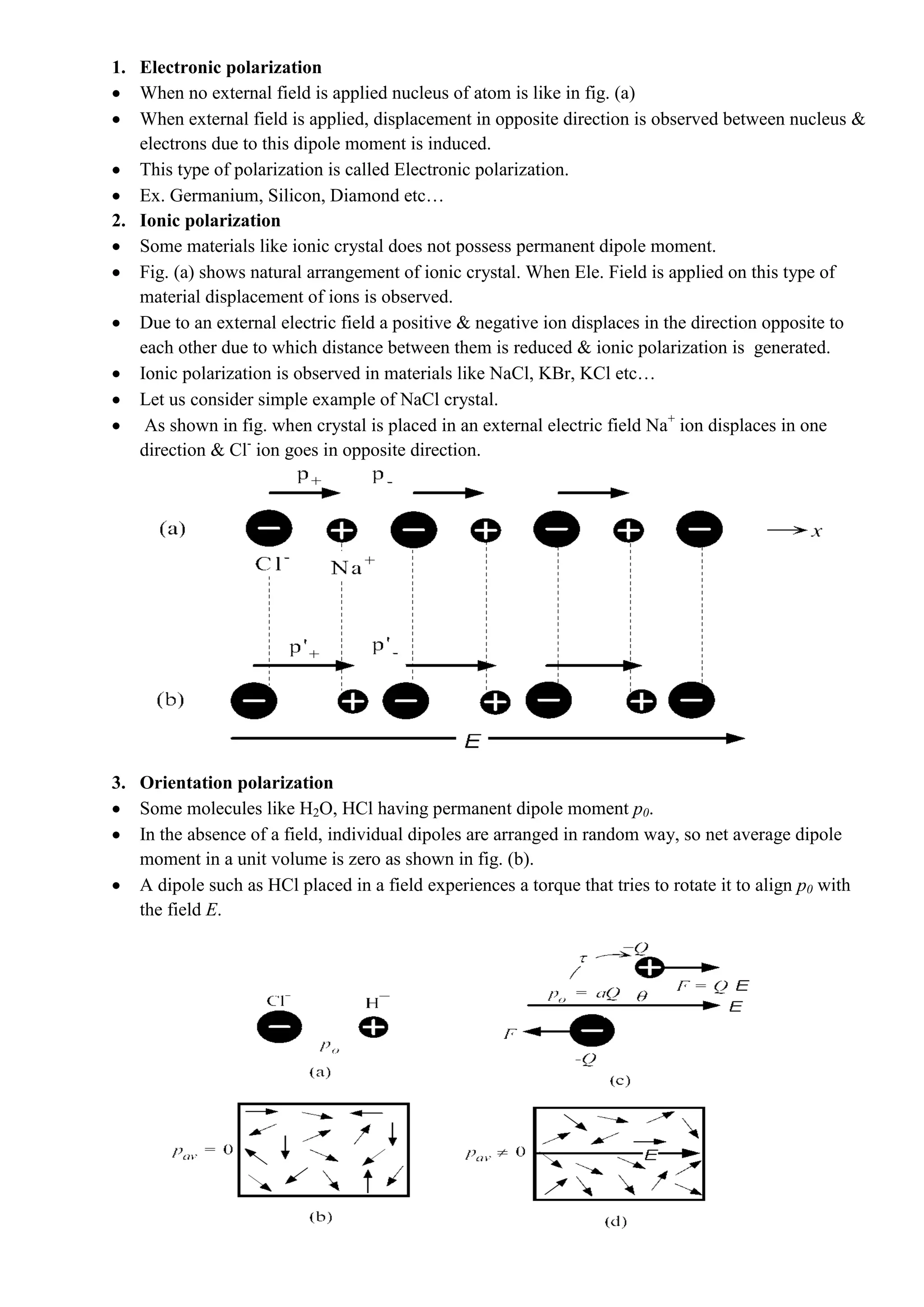 1. Electronic polarization
When no external field is applied nucleus of atom is like in fig. (a)
When external field is applied, displacement in opposite direction is observed between nucleus &
electrons due to this dipole moment is induced.
This type of polarization is called Electronic polarization.
Ex. Germanium, Silicon, Diamond etc…
2. Ionic polarization
Some materials like ionic crystal does not possess permanent dipole moment.
Fig. (a) shows natural arrangement of ionic crystal. When Ele. Field is applied on this type of
material displacement of ions is observed.
Due to an external electric field a positive & negative ion displaces in the direction opposite to
each other due to which distance between them is reduced & ionic polarization is generated.
Ionic polarization is observed in materials like NaCl, KBr, KCl etc…
Let us consider simple example of NaCl crystal.
As shown in fig. when crystal is placed in an external electric field Na+
ion displaces in one
direction & Cl-
ion goes in opposite direction.
3. Orientation polarization
Some molecules like H2O, HCl having permanent dipole moment p0.
In the absence of a field, individual dipoles are arranged in random way, so net average dipole
moment in a unit volume is zero as shown in fig. (b).
A dipole such as HCl placed in a field experiences a torque that tries to rotate it to align p0 with
the field E.
 