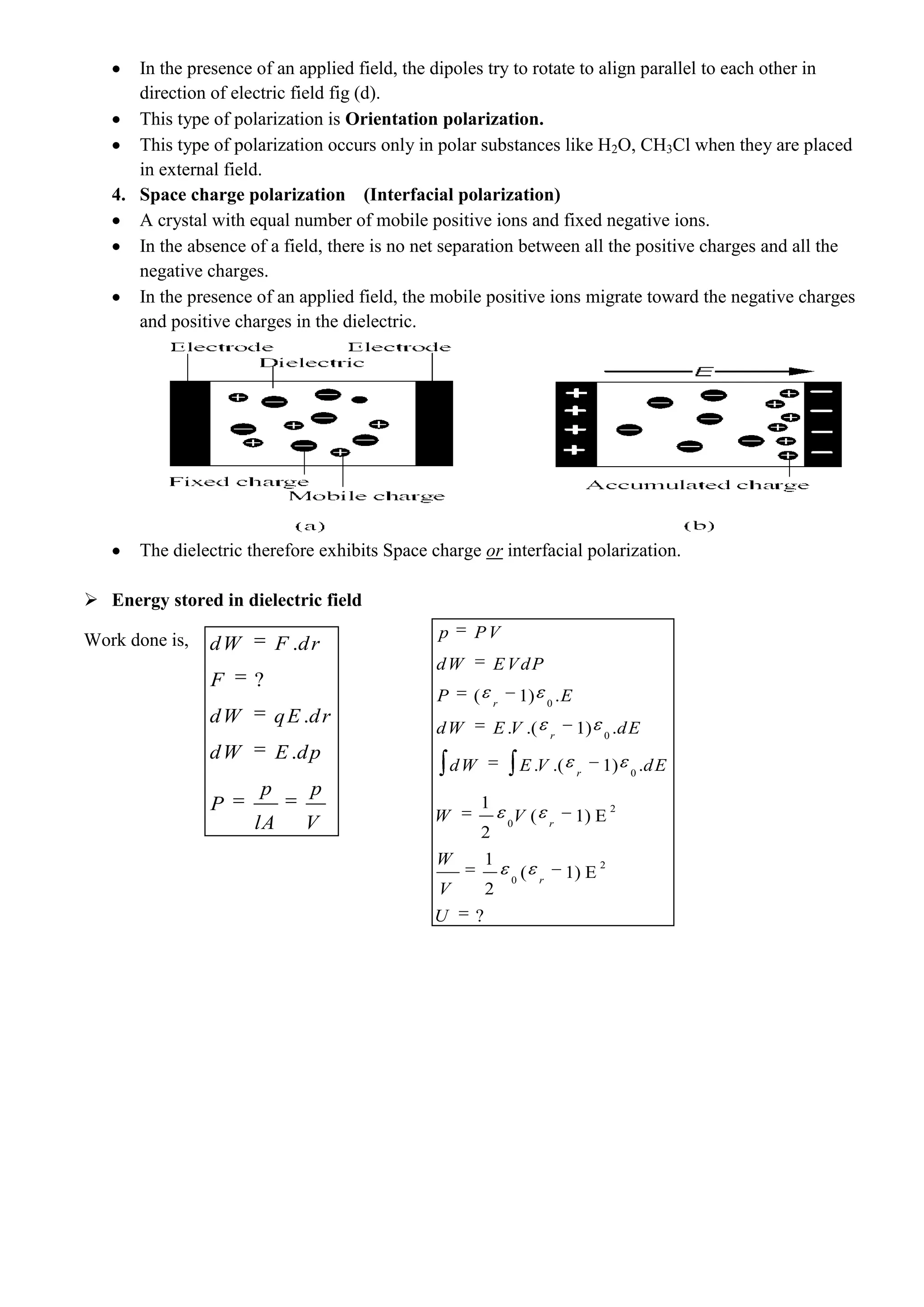 In the presence of an applied field, the dipoles try to rotate to align parallel to each other in
direction of electric field fig (d).
This type of polarization is Orientation polarization.
This type of polarization occurs only in polar substances like H2O, CH3Cl when they are placed
in external field.
4. Space charge polarization (Interfacial polarization)
A crystal with equal number of mobile positive ions and fixed negative ions.
In the absence of a field, there is no net separation between all the positive charges and all the
negative charges.
In the presence of an applied field, the mobile positive ions migrate toward the negative charges
and positive charges in the dielectric.
The dielectric therefore exhibits Space charge or interfacial polarization.
 Energy stored in dielectric field
Work done is, .
?
.
.
dW F dr
F
dW qE dr
dW E dp
p p
P
lA V
0
0
0
2
0
2
0
( 1) .
. .( 1) .
. .( 1) .
1
( 1) E
2
1
( 1) E
2
?
r
r
r
r
r
p PV
dW EVdP
P E
dW E V dE
dW E V dE
W V
W
V
U
 