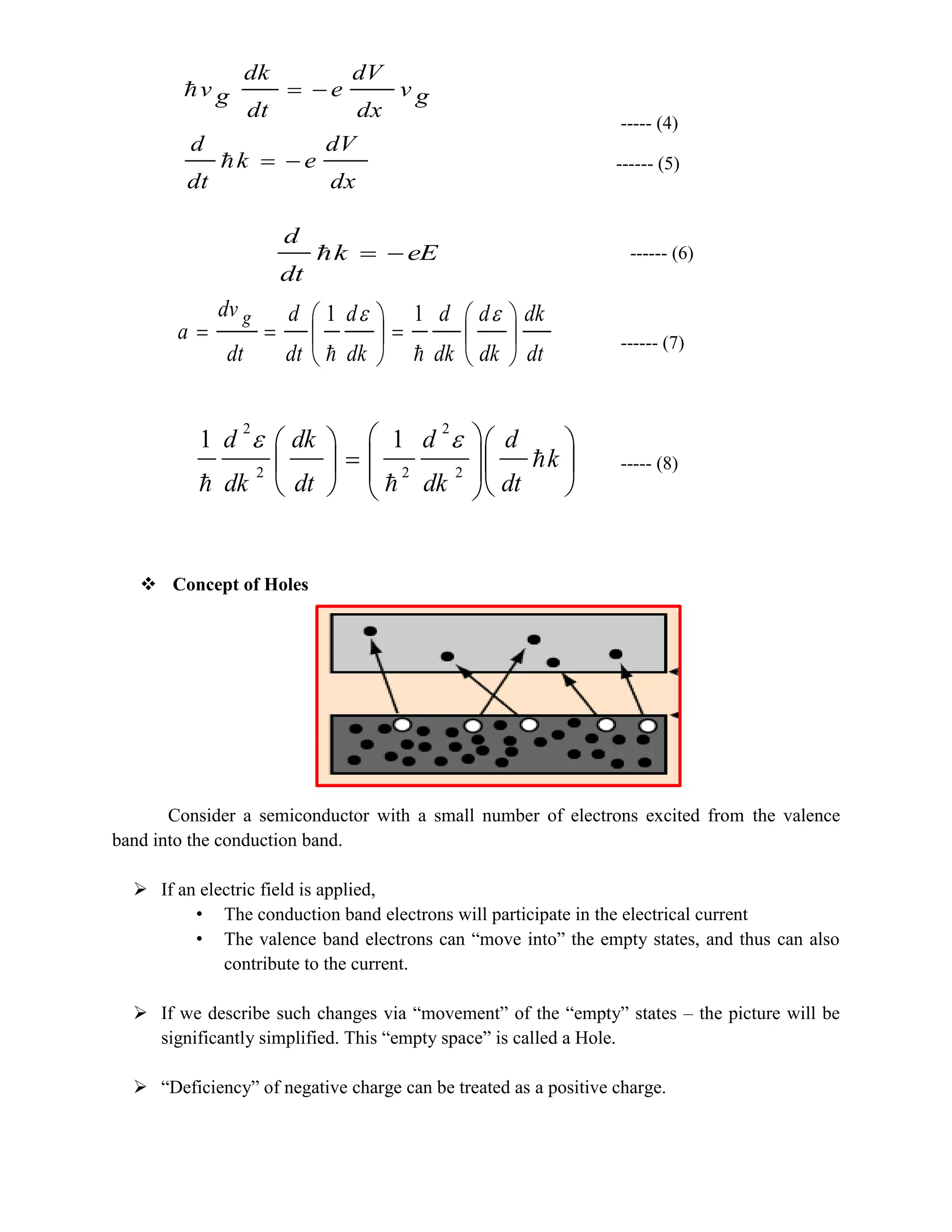 ----- (4)
------ (5)
------ (6)
------ (7)
----- (8)
 Concept of Holes
Consider a semiconductor with a small number of electrons excited from the valence
band into the conduction band.
 If an electric field is applied,
• The conduction band electrons will participate in the electrical current
• The valence band electrons can “move into” the empty states, and thus can also
contribute to the current.
 If we describe such changes via “movement” of the “empty” states – the picture will be
significantly simplified. This “empty space” is called a Hole.
 “Deficiency” of negative charge can be treated as a positive charge.
dx
dV
ek
dt
d
gv
dx
dV
e
dt
dk
gv




eEk
dt
d

dt
dk
dk
d
dk
d
dk
d
dt
d
dt
dv
a
g















11




















k
dt
d
dk
d
dt
dk
dk
d


2
2
22
2
11 
 