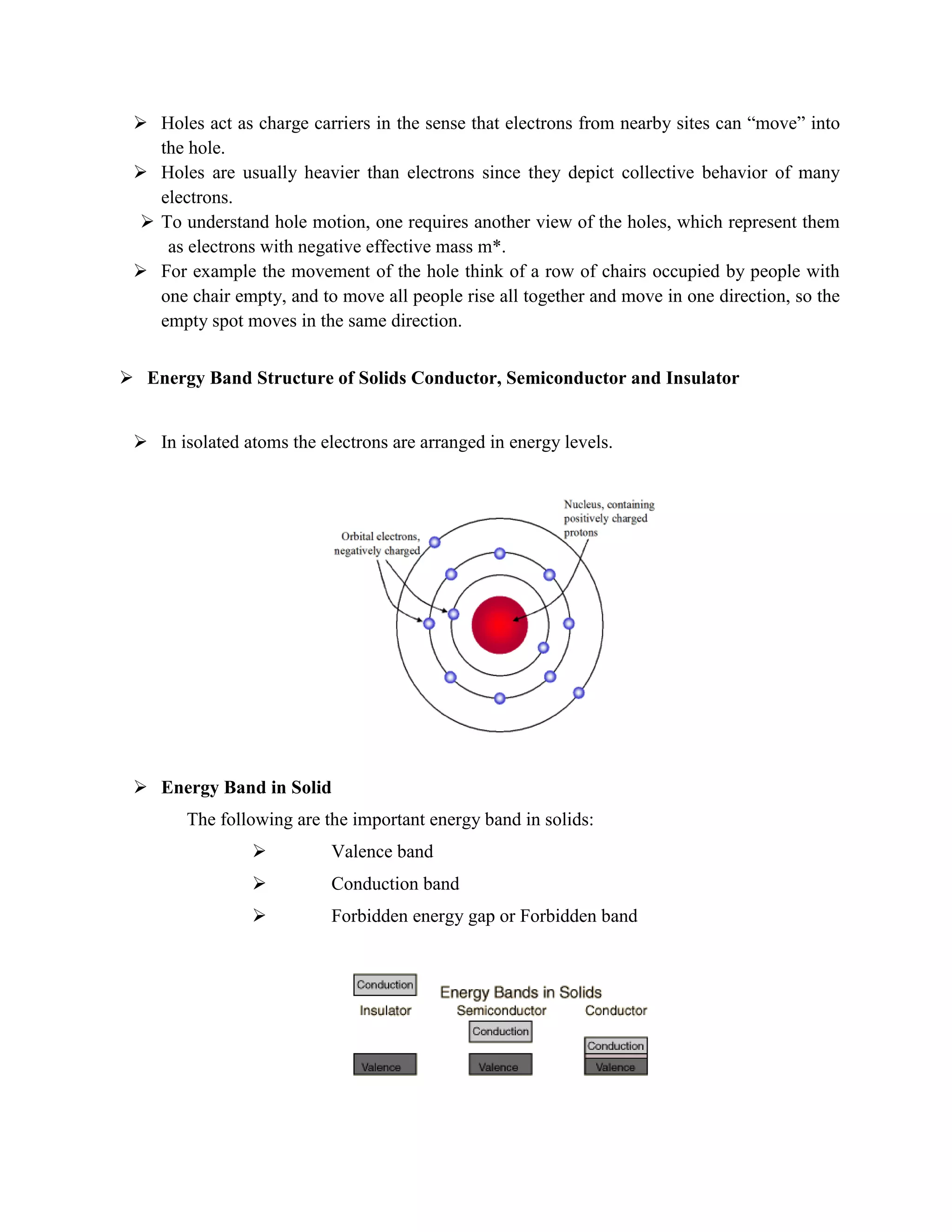  Holes act as charge carriers in the sense that electrons from nearby sites can “move” into
the hole.
 Holes are usually heavier than electrons since they depict collective behavior of many
electrons.
 To understand hole motion, one requires another view of the holes, which represent them
as electrons with negative effective mass m*.
 For example the movement of the hole think of a row of chairs occupied by people with
one chair empty, and to move all people rise all together and move in one direction, so the
empty spot moves in the same direction.
 Energy Band Structure of Solids Conductor, Semiconductor and Insulator
 In isolated atoms the electrons are arranged in energy levels.
 Energy Band in Solid
The following are the important energy band in solids:
 Valence band
 Conduction band
 Forbidden energy gap or Forbidden band
 