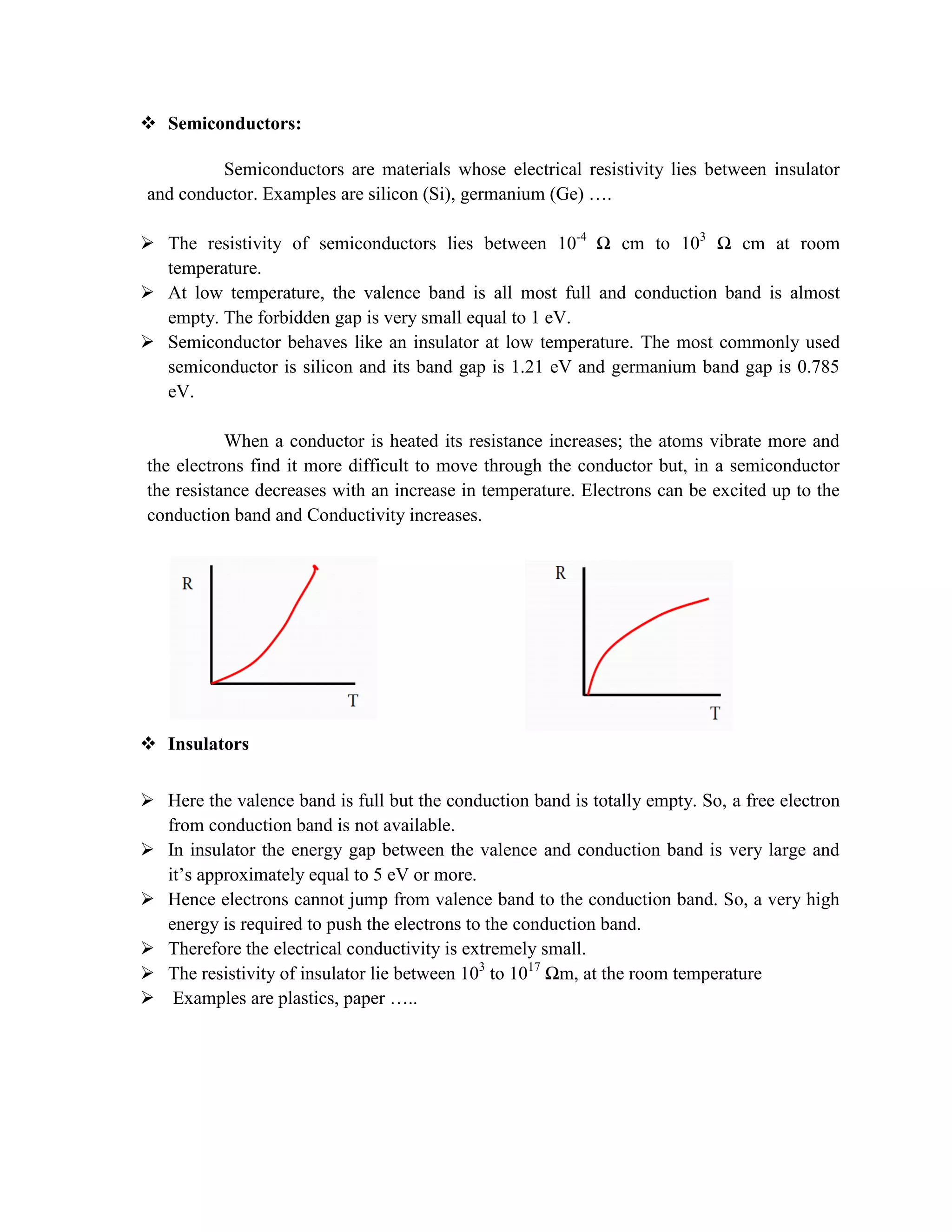  Semiconductors:
Semiconductors are materials whose electrical resistivity lies between insulator
and conductor. Examples are silicon (Si), germanium (Ge) ….
 The resistivity of semiconductors lies between 10-4
Ω cm to 103
Ω cm at room
temperature.
 At low temperature, the valence band is all most full and conduction band is almost
empty. The forbidden gap is very small equal to 1 eV.
 Semiconductor behaves like an insulator at low temperature. The most commonly used
semiconductor is silicon and its band gap is 1.21 eV and germanium band gap is 0.785
eV.
When a conductor is heated its resistance increases; the atoms vibrate more and
the electrons find it more difficult to move through the conductor but, in a semiconductor
the resistance decreases with an increase in temperature. Electrons can be excited up to the
conduction band and Conductivity increases.
 Insulators
 Here the valence band is full but the conduction band is totally empty. So, a free electron
from conduction band is not available.
 In insulator the energy gap between the valence and conduction band is very large and
it’s approximately equal to 5 eV or more.
 Hence electrons cannot jump from valence band to the conduction band. So, a very high
energy is required to push the electrons to the conduction band.
 Therefore the electrical conductivity is extremely small.
 The resistivity of insulator lie between 103
to 1017
Ωm, at the room temperature
 Examples are plastics, paper …..
 
