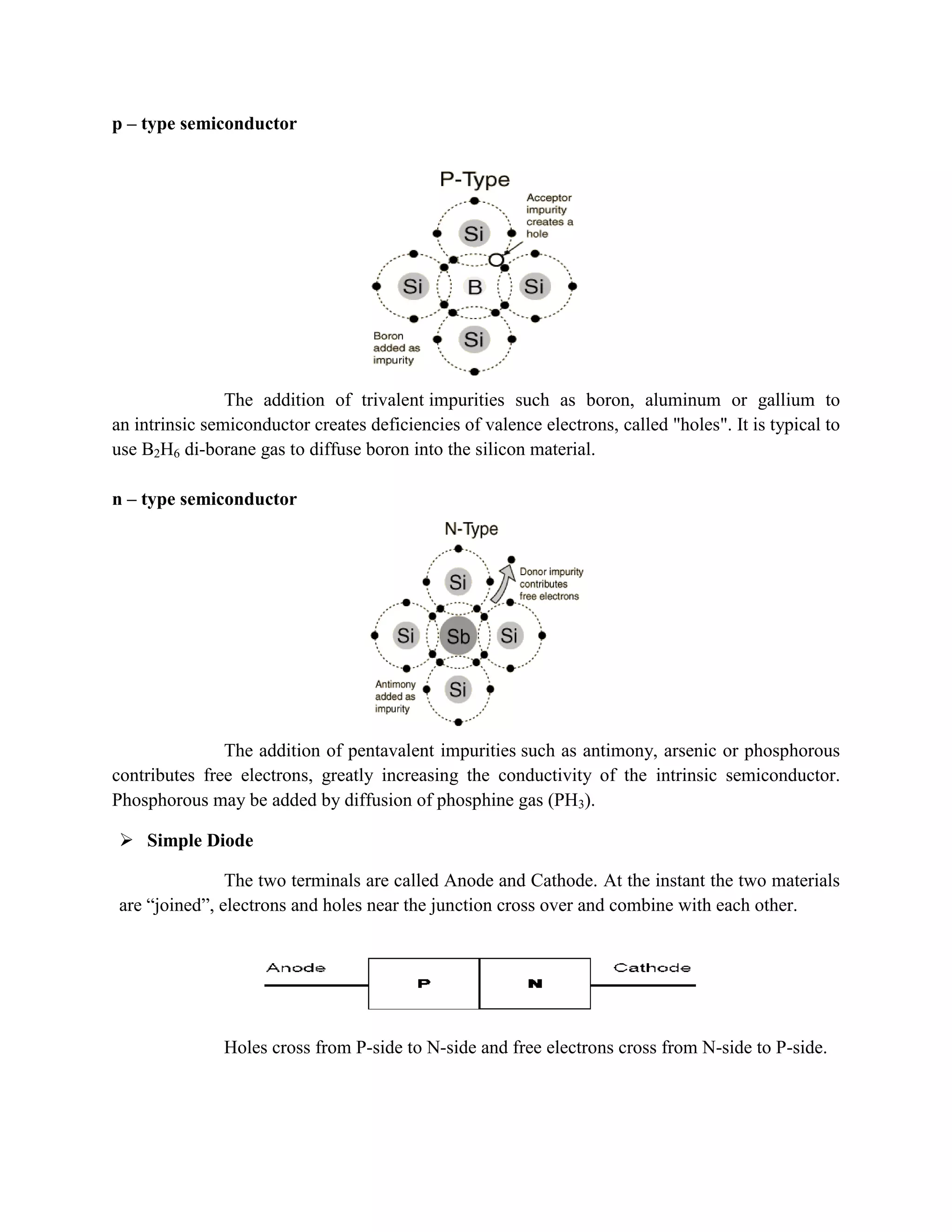 p – type semiconductor
The addition of trivalent impurities such as boron, aluminum or gallium to
an intrinsic semiconductor creates deficiencies of valence electrons, called "holes". It is typical to
use B2H6 di-borane gas to diffuse boron into the silicon material.
n – type semiconductor
The addition of pentavalent impurities such as antimony, arsenic or phosphorous
contributes free electrons, greatly increasing the conductivity of the intrinsic semiconductor.
Phosphorous may be added by diffusion of phosphine gas (PH3).
 Simple Diode
The two terminals are called Anode and Cathode. At the instant the two materials
are “joined”, electrons and holes near the junction cross over and combine with each other.
Holes cross from P-side to N-side and free electrons cross from N-side to P-side.
 